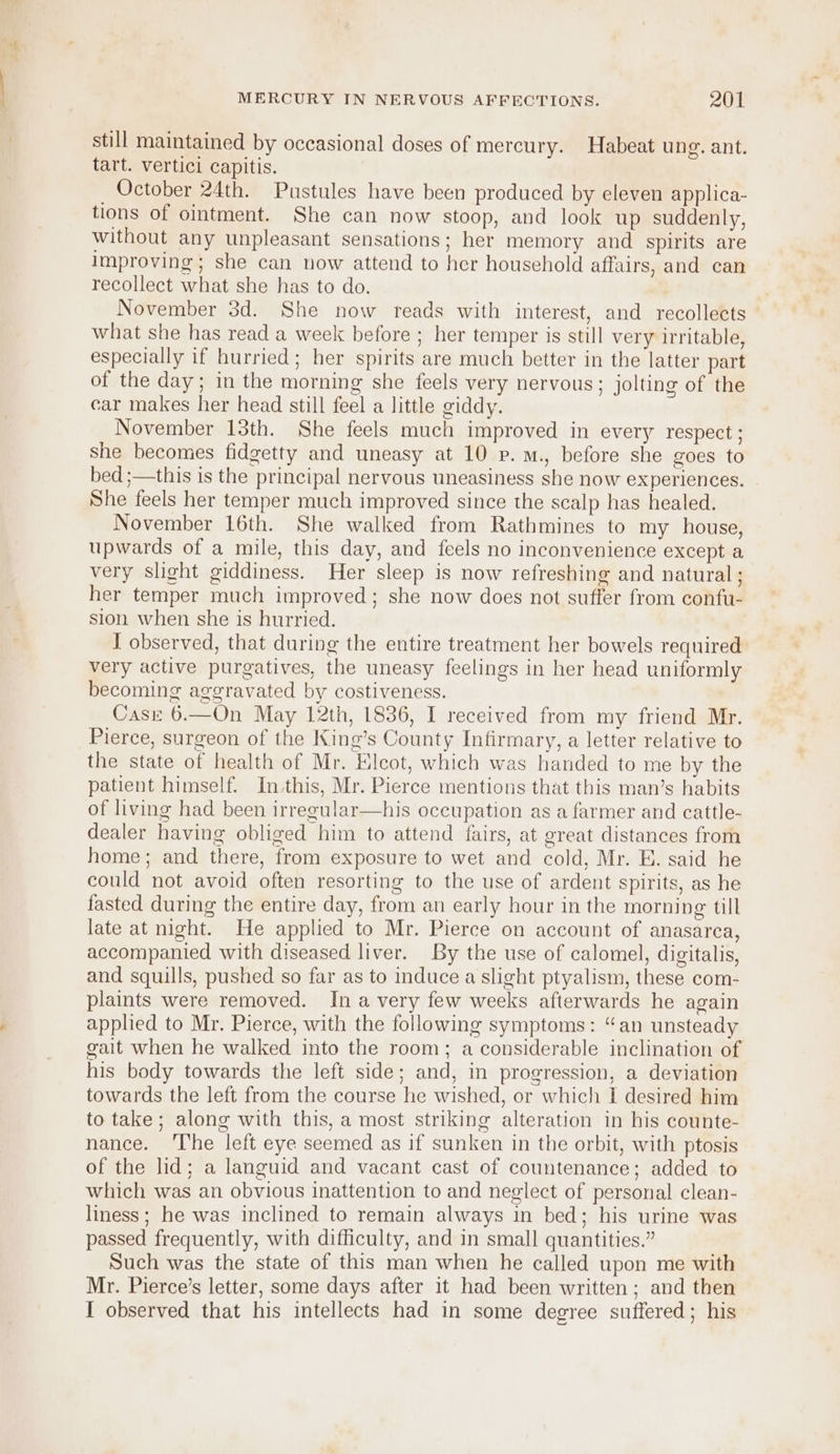 still maintained by occasional doses of mercury. Habeat ung. ant. tart. vertici capitis. October 24th. Pustules have been produced by eleven applica- tions of ointment. She can now stoop, and look up suddenly, without any unpleasant sensations; her memory and spirits are Improving; she can now attend to her household affairs, and can recollect what she has to do. November 3d. She now reads with interest, and recollects what she has read a week before ; her temper is still very irritable, especially if hurried; her spirits are much better in the latter part of the day; in the morning she feels very nervous; jolting of the car makes her head still feel a little giddy. November 13th. She feels much improved in every respect; she becomes fidgetty and uneasy at 10 p.M., before she goes to bed ;—this is the principal nervous uneasiness she now experiences. She feels her temper much improved since the scalp has healed. November 16th. She walked from Rathmines to my house, upwards of a mile, this day, and feels no inconvenience except a very slight giddiness. Her sleep is now refreshing and natural ; her temper much improved; she now does not suffer from confu- sion when she is hurried. I observed, that during the entire treatment her bowels required very active purgatives, the uneasy feelings in her head uniformly becoming aggravated by costiveness. Casz 6.—On May 12th, 1836, I received from my friend Mr. Pierce, surgeon of the King’s County Infirmary, a letter relative to the state of health of Mr. Elcot, which was handed to me by the patient himself. In this, Mr. Pierce mentions that this man’s habits of living had been irregular—his occupation as a farmer and cattle- dealer having obliged him to attend fairs, at great distances from home; and there, from exposure to wet and cold, Mr. E. said he could not avoid often resorting to the use of ardent spirits, as he fasted during the entire day, from an early hour in the morning till late at night. He applied to Mr. Pierce on account of anasarca, accompanied with diseased liver. By the use of calomel, digitalis, and squills, pushed so far as to induce a slight ptyalism, these com- plaints were removed. In avery few weeks afterwards he again applied to Mr. Pierce, with the following symptoms: “an unsteady gait when he walked into the room; a considerable inclination of his body towards the left side; and, in progression, a deviation towards the left from the course he wished, or which I desired him to take ; along with this, a most striking alteration in his counte- nance. ‘The left eye seemed as if sunken in the orbit, with ptosis of the lid; a languid and vacant cast of countenance; added to which was an obvious inattention to and neglect of personal clean- liness; he was inclined to remain always in bed; his urine was passed frequently, with difficulty, and in small quantities.” Such was the state of this man when he called upon me with Mr. Pierce’s letter, some days after it had been written; and then I observed that his intellects had in some degree suffered; his