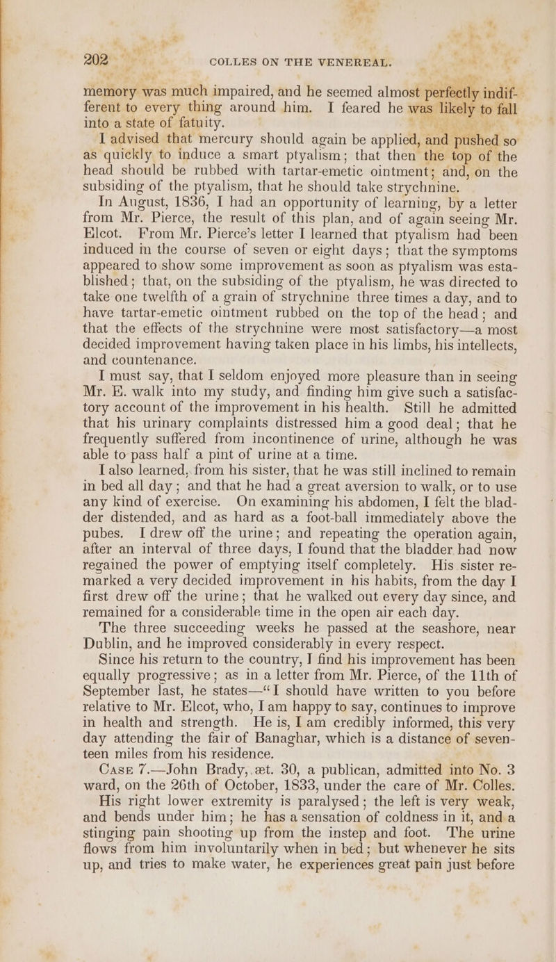 any, ZAR Meg COLLES ON THE VENEREAL. = | (8), 54 - “i Me - ange al memory was much impaired, and he seemed almost perfectly indif- ferent to every thing around him. I feared he was likely to fall into a state of fatuity. Sewer ae I advised that mercury should again be applied, and pushed so as quickly to induce a smart ptyalism; that then the top of the head should be rubbed with tartar-emetic ointment; and, on the subsiding of the ptyalism, that he should take strychnine. In August, 1836, I had an opportunity of learning, by a letter from Mr. Pierce, the result of this plan, and of again seeing Mr. Elcot. From Mr. Pierce’s letter I learned that ptyalism had been induced m the course of seven or eight days; that the symptoms appeared to show some improvement as soon as ptyalism was esta- blished ; that, on the subsiding of the ptyalism, he was directed to take one twelfth of a grain of strychnine three times a day, and to have tartar-emetic ointment rubbed on the top of the head; and that the effects of the strychnine were most satisfactory—a most decided improvement having taken place in his limbs, his intellects, and countenance. I must say, that I seldom enjoyed more pleasure than in seeing Mr. EK. walk into my study, and finding him give such a satisfac- tory account of the improvement in his health. Still he admitted that his urinary complaints distressed him a good deal; that he frequently suffered from incontinence of urine, although he was able to pass half a pint of urine at a time. T also learned, from his sister, that he was still inclined to remain in bed all day; and that he had a great aversion to walk, or to use any kind of exercise. On examining his abdomen, I felt the blad- der distended, and as hard as a foot-ball immediately above the pubes. I drew off the urine; and repeating the operation again, after an interval of three days, I found that the bladder had now regained the power of emptying itself completely. His sister re- marked a very decided improvement in his habits, from the day I first drew off the urine; that he walked out every day since, and remained for a considerable time in the open air each day. The three succeeding weeks he passed at the seashore, near Dublin, and he improved considerably in every respect. Since his return to the country, I find his improvement has been equally progressive; as in a letter from Mr. Pierce, of the 11th of September last, he states—“TI should have written to you before relative to Mr. Elcot, who, Iam happy to say, continues to improve in health and strength. He is, I am credibly informed, this very day attending the fair of Banaghar, which is a distance of seven- teen miles from his residence. Case 7.—John Brady,.et. 30, a publican, admitted into No. 3 ward, on the 26th of October, 1833, under the care of Mr. Colles. His right lower extremity is paralysed; the left is very weak, and bends under him; he has a sensation of coldness in it, and a stinging pain shooting up from the instep and foot. The urine flows from him involuntarily when in bed; but whenever he sits up, and tries to make water, he experiences great pain just before