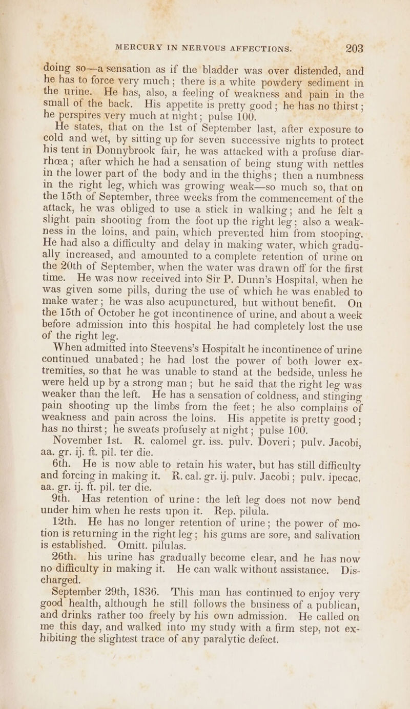 doing so—a sensation as if the bladder was over distended, and he has to force very much; there is a white powdery sediment in the urine. He has, also, a feeling of weakness and pain in the small of the back. His appetite is pretty good; he has no thirst ; he perspires very much at night; pulse 100. He states, that on the lst of September last, after exposure to cold and wet, by sitting up for seven successive nights to protect his tent in Donnybrook fair, he was attacked with a profuse diar- rheea; after which he had a sensation of being stung with nettles in the lower part of the body and in the thighs; then a numbness in the right leg, which was growing weak—so much so, that on the 15th of September, three weeks from the commencement of the attack, he was obliged to use a stick in walking; and he felt a slight pain shooting from the foot up the right leg; also a weak- ness in the loins, and pain, which prevented him from stooping. He had also a difficulty and delay in making water, which gradu- ally increased, and amounted to a complete retention of urine on the 20th of September, when the water was drawn off for the first time. He was now received into Sir P. Dunn’s Hospital, when he was given some pills, during the use of which he was enabled to make water; he was also acupunctured, but without benefit. On the 15th of October he got incontinence of urine, and about a week before admission into this hospital he had completely lost the use of the right leg. | When admitted into Steevens’s Hospitalt he incontinence of urine continued unabated; he had lost the power of both lower ex- tremities, so that he was unable to stand at the bedside, unless he were held up by a strong man; but he said that the right leg was weaker than the left. He has a sensation of coldness, and stinging pain shooting up the limbs from the feet; he also complains of weakness and pain across the loins. His appetite is pretty good ; has no thirst; he sweats profusely at night; pulse 100. November Ist. R. calomel gr. iss. pulv. Doveri; pulv. Jacobi, aa. gr. i. ft. pil. ter die. 6th. He is now able to retain his water, but has still difficulty and forcing in making it. R. cal. gr. ij. pulv. Jacobi; pulv. ipecae, aa. gr. ij. ft. pil. ter die. 9th. Has retention of urine: the left leg does not now bend under him when he rests upon it. Rep. pilula. 12th. He has no longer retention of urine; the power of mo- tion is returning in the right leg; his gums are sore, and salivation is established. Omitt. pilulas. 26th. his urine has gradually become clear, and he has now no difficulty in making it. He can walk without assistance. Dis- charged. September 29th, 1836. This man has continued to enjoy very good health, although he still follows the business of a publican, and drinks rather too freely by his own admission. He called on me this day, and walked into my study with a firm step, not ex- hibiting the slightest trace of any paralytic defect.