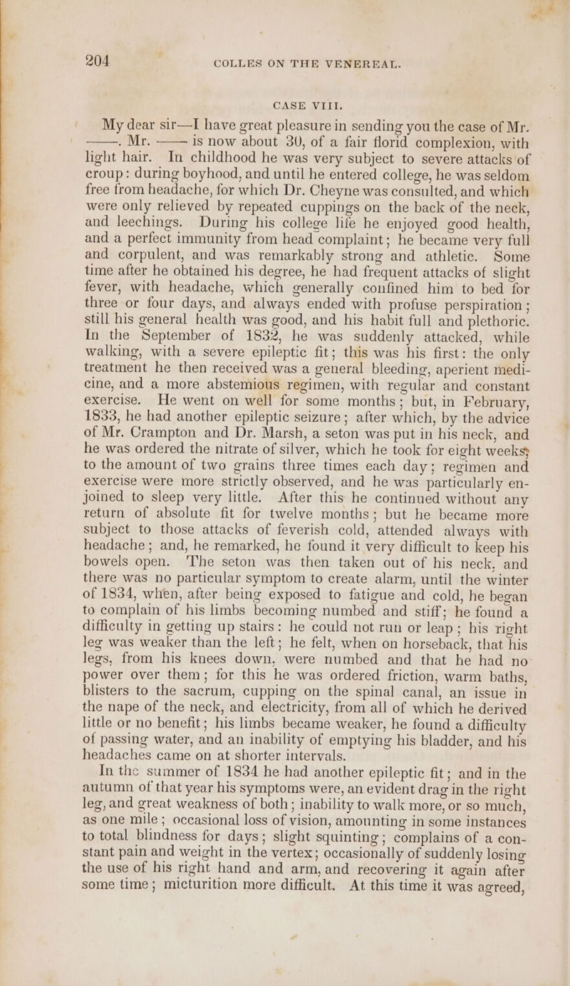 | CASE VIII. My dear sir—I have great pleasure in sending you the case of Mr. . Mr. is now about 30, of a fair florid complexion, with light hair. In childhood he was very subject to severe attacks of croup: during boyhood, and until he entered college, he was seldom free from headache, for which Dr. Cheyne was consulted, and which were only relieved by repeated cuppings on the back of the neck, and leechings. During his college life he enjoyed gocd health, and a perfect immunity from head complaint; he became very full and corpulent, and was remarkably strong and athletic. Some time after he obtained his degree, he had frequent attacks of slight fever, with headache, which generally confined him to bed for three or four days, and always ended with profuse perspiration ; still his general health was good, and his habit full and plethoric. In the September of 1832, he was suddenly attacked, while walking, with a severe epileptic fit; this was his first: the only treatment he then received was a general bleeding, aperient medi- cine, and a more abstemious regimen, with regular and constant exercise. He went on well for some months; but, in February, 1833, he had another epileptic seizure; after which, by the advice of Mr. Crampton and Dr. Marsh, a seton was put in his neck, and he was ordered the nitrate of silver, which he took for eight weeks} to the amount of two grains three times each day; regimen and exercise were more strictly observed, and he was particularly en- joined to sleep very little. After this he continued without any return of absolute fit for twelve months; but he became more subject to those attacks of feverish cold, attended always with headache ; and, he remarked, he found it very difficult to keep his bowels open. ‘The seton was then taken out of his neck, and there was no particular symptom to create alarm, until the winter of 1834, when, after being exposed to fatigue and cold, he began to complain of his limbs becoming numbed and stiff; he found a difficulty in getting up stairs: he could not run or leap; his right leg was weaker than the left; he felt, when on horseback, that his legs, from his knees down, were numbed and that he had no: power over them; for this he was ordered friction, warm baths, blisters to the sacrum, cupping on the spinal canal, an issue in the nape of the neck, and electricity, from all of which he derived little or no benefit; his limbs became weaker, he found a difficulty of passing water, and an inability of emptying his bladder, and his headaches came on at shorter intervals. In the summer of 1834 he had another epileptic fit; and in the autumn of that year his symptoms were, an evident drag in the right leg, and great weakness of both; inability to walk more, or so much, as one mile; occasional loss of vision, amounting in some instances to total blindness for days; slight squinting; complains of a con- stant pain and weight in the vertex; occasionally of suddenly losing the use of his right hand and arm, and recovering it again after some time; micturition more difficult. At this time it was agreed,