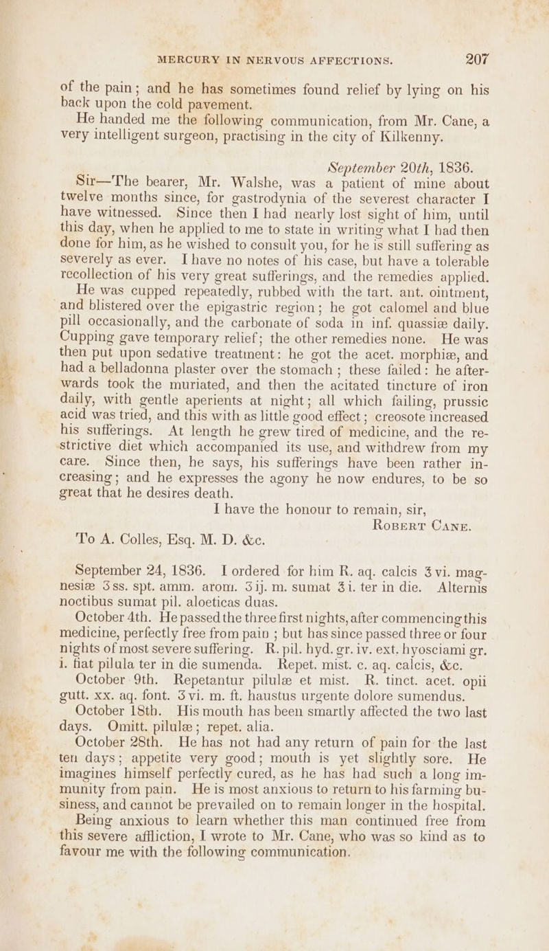 of the pain; and he has sometimes found relief by lying on his back upon the cold pavement. He handed me the following communication, from Mr. Cane, a very intelligent surgeon, practising in the city of Kilkenny. September 20th, 1836. Sir—The bearer, Mr. Walshe, was a patient of mine about twelve months since, for gastrodynia of the severest character I have witnessed. Since then I had nearly lost sight of him, until this day, when he applied to me to state in writing what I had then done for him, as he wished to consult you, for he is still suffering as severely as ever. Ihave no notes of his case, but have a tolerable recollection of his very great sufferings, and the remedies applied. He was cupped repeatedly, rubbed with the tart. ant. ointment, pill occasionally, and the carbonate of soda in inf. quassie daily. Cupping gave temporary relief; the other remedies none. He was then put upon sedative treatment: he got the acet. morphia, and had a belladonna plaster over the stomach ; these failed: he after- wards took the muriated, and then the acitated tincture of iron daily, with gentle aperients at night; all which failing, prussic acid was tried, and this with as little good effect ; creosote increased his sufferings. At length he grew tired of medicine, and the re- care. Since then, he says, his sufferings have been rather in- creasing; and he expresses the agony he now endures, to be so great that he desires death. I have the honour to remain, sir, RoBerT Cane. To A. Colles, Esq. M. D. &amp;c. September 24, 1836. I ordered for him R. aq. calcis 3 vi. mag- nesla Sss. spt.amm. arom. 3ij.m.sumat 3i. ter in die. Alternis noctibus sumat pil. aloeticas duas. October 4th. He passed the three first nights, after commencing this medicine, perfectly free from pain ; but has since passed three or four nights of most severe suffering. R. pil. hyd. gr. iv. ext. hyosciami gr, 1. fiat pilula ter in die sumenda. Repet. mist. c. aq. calcis, &amp;c. October 9th. Repetantur pilule et mist. R. tinct. acet. opii gutt. xx. aq. font. Svi. m. ft. haustus urgente dolore sumendus. October 18th. His mouth has been smartly affected the two last days. Omitt. pilule; repet. alia. October 28th. He has not had any return of pain for the last ten days; appetite very good; mouth is yet slightly sore. He imagines himself perfectly cured, as he has had such a long im- munity from pain. He is most anxious to return to his farming bu- siness, and cannot be prevailed on to remain longer in the hospital. Being anxious to learn whether this man continued free from this severe affliction, I wrote to Mr. Cane, who was so kind as to favour me with the following communication.