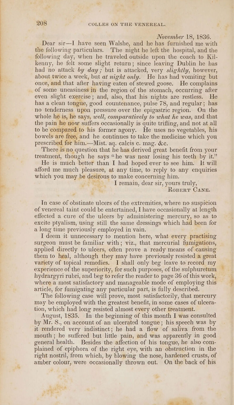 November 18, 1836. Dear sir—I have seen Walshe, and he has furnished me with the following particulars. ‘The night he left the hospital, and the following day, when he traveled outside upon the coach to Kil- kenny, he felt some slight return; since leaving Dublin he has had no attack by day; but is attacked, very slightly, however, about twice a week, but at night only. He has had vomiting but once, and that afier having eaten of stewed goose. He complains of some uneasiness in the region of the stomach, occurring after even slight exercise ; and, also, that his nights are restless. He has a clean tongue, good countenance, pulse 78, and regular; has no tenderness upon pressure over the epigastric region. On the whole he is, he says, well, comparatively to what he was, and that the pain he now suffers occasionally is auite trifling, and not at all to be compared to his former agony. He uses no vegetables, his bowels are free, and he continues to take the medicine which you prescribed for him.—Mist. aq. calcis c. mag. &amp;c. There is no question that he has derived great benefit from your treatment, though he says “he was near losing his teeth by it.” He is much better than I had hoped ever to see him. It will afford me much pleasure, at any time, to reply to any enquiries which you may be desirous to make concerning him. rez. I remain, dear sir, yours truly, RoBERT CANE. In case of obstinate ulcers of the extremities, where no suspicion of venereal taint could be entertained, I have occasionally at length effected a cure of the ulcers by administering mercury, so as to excite ptyalism, using still the same dressings which had been for a long time previously employed in vain. I deem it unnecessary to mention here, what every practising surgeon must be familiar with; viz., that mercurial fumigations, applied directly to ulcers, often prove a ready means of causing them to heal, although they may have previously resisted a great variety of topical remedies. I shall only beg leave to record my experience of the superiority, for such purposes, of the sulphuretum hydrargyri rubri, and beg to refer the reader to page 36 of this work, where a most satisfactory and manageable mode of employing this article, for fumigating any particular part, is fully described. The following case will prove, most satisfactorily, that mercury may be employed with the greatest benefit, in some cases of ulcera- tion, which had long resisted almost every other treatment. August, 1835. In the beginning of this month I was consulted by Mr. S., on account of an ulcerated tongue; his speech was by it rendered very indistinct; he had a flow of saliva from the mouth ; he suffered but little pain, and was apparently in good general health. Besides the affection of his tongue, he also com- plained of epiphora of the right eye, with an obstruction in the right nostril, from which, by blowing the nose, hardened crusts, of amber colour, were occasionally thrown out. On the back of his