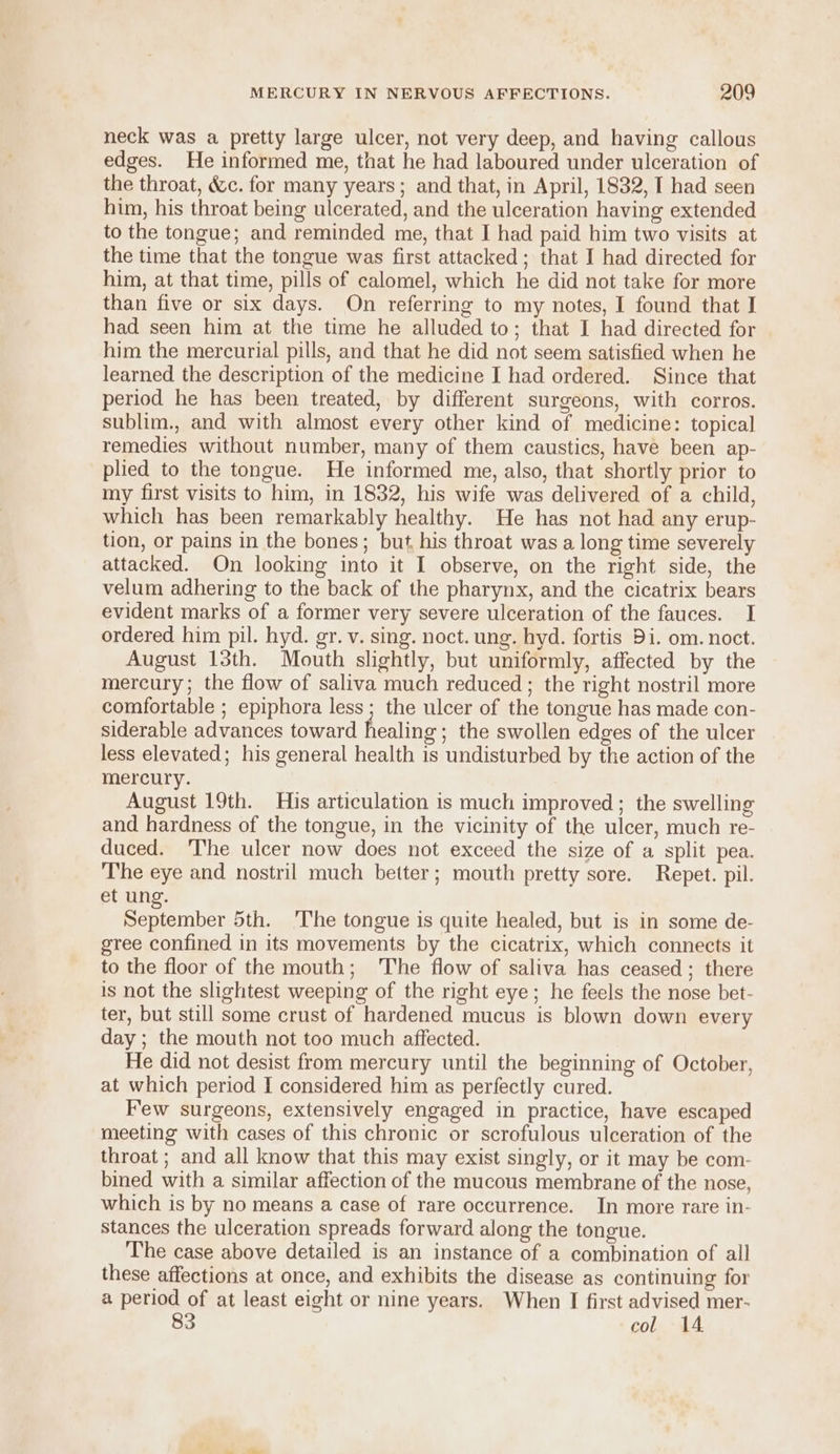 neck was a pretty large ulcer, not very deep, and having callous edges. He informed me, that he had laboured under ulceration of the throat, &amp;c. for many years; and that, in April, 1832, I had seen him, his throat being ulcerated, and the ulceration having extended to the tongue; and reminded me, that I had paid him two visits at the time that the tongue was first attacked ; that I had directed for him, at that time, pills of calomel, which he did not take for more than five or six days. On referring to my notes, I found that I had seen him at the time he alluded to; that I had directed for him the mercurial pills, and that he did not seem satisfied when he learned the description of the medicine I had ordered. Since that period he has been treated, by different surgeons, with corros. sublim., and with almost every other kind of medicine: topical remedies without number, many of them caustics, have been ap- plied to the tongue. He informed me, also, that shortly prior to my first visits to him, in 1832, his wife was delivered of a child, which has been remarkably healthy. He has not had any erup- tion, or pains in the bones; but, his throat was a long time severely attacked. On looking into it I observe, on the right side, the velum adhering to the back of the pharynx, and the cicatrix bears evident marks of a former very severe ulceration of the fauces. I ordered him pil. hyd. gr. v. sing. noct. ung. hyd. fortis Di. om. noct. August 13th. Mouth slightly, but uniformly, affected by the mercury; the flow of saliva much reduced ; the right nostril more comfortable ; epiphora less ; the ulcer of the tongue has made con- siderable advances toward healing ; the swollen edges of the ulcer less elevated; his general health is undisturbed by the action of the mercury. August 19th. His articulation is much improved ; the swelling and hardness of the tongue, in the vicinity of the ulcer, much re- duced. T'he ulcer now does not exceed the size of a split pea. The eye and nostril much better; mouth pretty sore. Repet. pil. et ung. September 5th. 'The tongue is quite healed, but is in some de- gree confined in its movements by the cicatrix, which connects it to the floor of the mouth; The flow of saliva has ceased ; there is not the slightest weeping of the right eye; he feels the nose bet- ter, but still some crust of hardened mucus is blown down every day ; the mouth not too much affected. He did not desist from mercury until the beginning of October, at which period I considered him as perfectly cured. Few surgeons, extensively engaged in practice, have escaped meeting with cases of this chronic or scrofulous ulceration of the throat ; and all know that this may exist singly, or it may be com- bined with a similar affection of the mucous membrane of the nose, which is by no means a case of rare occurrence. In more rare in- stances the ulceration spreads forward along the tongue. The case above detailed is an instance of a combination of all these affections at once, and exhibits the disease as continuing for a period of at least eight or nine years. When I first advised mer- 83 col 14