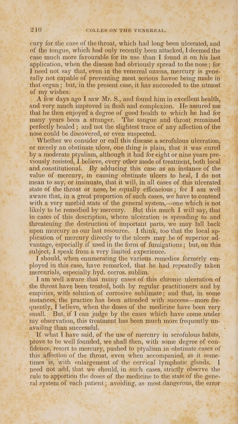 cury for the cure of the throat, which had long been ulcerated, and of the tongue, which had only recently been attacked, I deemed the case much more favourable for its use than I found it on his last application, when the disease had obviously spread to the nose ; for I need not say that, even in the venereal ozeena, mercury is gene- rally not capable of preventing most serious havoc being made in that organ; but, in the present case, it has succeeded to the utmost of my wishes. A few days ago I saw Mr. S., and found him in excellent health, and very much improved in flesh and complexion. He assured me that he then enjoyed a degree of good health to which he had for - many years been a stranger. ‘The tongue and throat remained perfectly healed ; and not the slightest trace of any affection of the . nose could be discovered, or even suspected. Whether we consider or call this disease a scrofulous ulceration, or merely an obstinate ulcer, one thing is plain, that it was cured ' by a moderate ptyalism, although it had for eight or nine years pre- viously resisted, I believe, every other mode of treatment, both local and. constitutional. By adducing this case as an instance of the value of mercury, in causing obstinate ulcers to heal, I do not mean to say, or insinuate, that it will, in all cases of this ulcerated state of the throat or nose, be equally efficacious; for I am well aware that, in a great proportion of such cases, we have to contend with a very morbid state of the general system,—one which is not likely to be remedied by mercury. But this much I will say, that in cases of this description, where ulceration is spreading to and upon mercury as our last resource. I think, too that the local ap- vantage, especially if used in the form of fumigations; but, on this subject, T speak from a very limited experience. I should, when enumerating the various remedies formerly em- ployed in this case, have remarked, that he had repeatedly taken mercurials, especially hyd. corros. sublim. Iam well aware that many cases of this chronic ulceration. of the throat have been treated, both by regular practitioners and by empirics, with solution of corrosive sublimate; and that, in some instances, the practice has been attended with success—more fre- quently, I believe, when the doses of the medicine have been very small. But, if I can judge by the cases which have come under my observation, this treatment has been much more Trequently un- availing than successful. If what I have said, of the use of mercury in scrofulous habits, prove to be well founded, we shall then, with some degree of con- fidence, resort to mercury, pushed to ptyalism i in obstinate cases of this affection of the throat, even when accompanied, as it some- times is, with enlargement of the cervical lymphatic glands. I need not add, that we should, in such cases, strictly observe the rule to apportion the doses of the medicine to the state of the gene- 7 J , a oe =