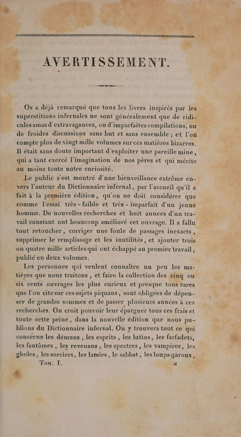 je ,, Ox a déjà remarqué que tous les livres inspirés par les superstitions infernales ne sont généralement que de ridi- cules amas d'extravagances, ou d’imparfaites compilations, ou de froides discussions sans but et sans ensemble ; et l’on compte plus de vingt mille volumes surces matières bizarres. IL était sans doute important d'exploiter une pareille mine, qui a tant exercé l'imagination de nos pères et qui mérite au moins toute notre curiosité. Le public s'est montré d’une bienveillance extrême en- vers l’auteur du Dictionnaire infernal, par l'accueil qu’il a fait à la première édition, qu'on ne doit considérer que comme l'essai très -faible et très - imparfait d'un jeune homme. De nouvelles recherches et huit années d’un tra- vail constant ont beaucoup amélioré cet ouvrage. Il a fallu tout retoucher, corriger une foule de passages inexacts, supprimer le remplissage et les inutilités, et ajouter trois ou quatre mille articles qui ont échappé au premier travail, publié en deux volumes. Les personnes qui veulent connaître un peu les ma- tières que nous traitons , et faire la collection des cinq ou six cents ouvrages les plus curieux et presque tous rares que l’on cite sur ces sujets piquans, sont obligées de dépen- ser de grandes sommes et de passer plusieurs années à ces recherches. On croit pouvoir leur épargner tous ces frais et toute cette peine, dans la nouvelle édition que nous pu- blions du Dictionnaire infernal. On y trouvera tout ce qui concerne les démons , les esprits , les lutins, les farfadets, les fantômes , les revenans , les spectres, les vampires, les gholes, les sorciers, les lamies , le sabbat, les loups-saroux, Li at