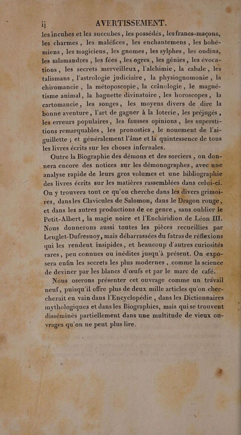 les charmes , les maléfices, les enchantemens , les bohé- miens , les magiciens, les gnomes, les sylphes, les ondins, tions, les secrets merveilleux, l'alchimie, la cahale, les talismans , l’astrologie judiciaire, la physiognomonie , la chiromancie , la métoposcopie, la cränologie , le magné- tisme animal, la baguette divinatoire , les horoscopes, la cartomancie, les songes, les moyens divers de dire la bonne aventure, l'art de gagner à la loterie, les préjugés, les erreurs populaires, les fausses opinions , les supersti- tions remarquables , les pronostics , le nouement de l'ai- guillette ; et généralement l’âme et la quintessence de tous les livres écrits sur les choses infernales. Outre la Biographie des démons et des sorciers , on don- * nera encore des notices sur les démonographes, avec une analyse rapide de leurs gros volumes et une bibliographie des livres écrits sur les matières rassemblées ane de à T Le ee” 2. Re non GA 2 CE res, dansles Clavicules de Salomon, dans le * 3 rouge, RE et dans les autres productions de ce genre , sans oublier le Petit-Albert, la magie noire et l'Enchiridion de Léon III. Nous donnerons aussi toutes les pièces recueillies par Lenglet-Dufresnoy, mais débarrassées du fatras de réflexions qui les rendent insipides, et beaucoup d'autres curiosités rares, peu connues ou inédites Jusqu'à présent. On expo- sera enfin les secrets les plus modernes , comme la science | de deviner par les blancs d'œufs et par le marc de café. ne Nous oserons présenter cet ouvrage comme un trävail neuf, puisqu'il offre plus de deux mille articles qu'on cher- à. à cherait en vain dans l'Encyclopédie , dans les Dictionnaires mythologiques et dansles Biographies, mais quise trouvent disséminés partiellement dans une multitude de vieux ou- vrages qu'on ne peut plus lire. PR RP