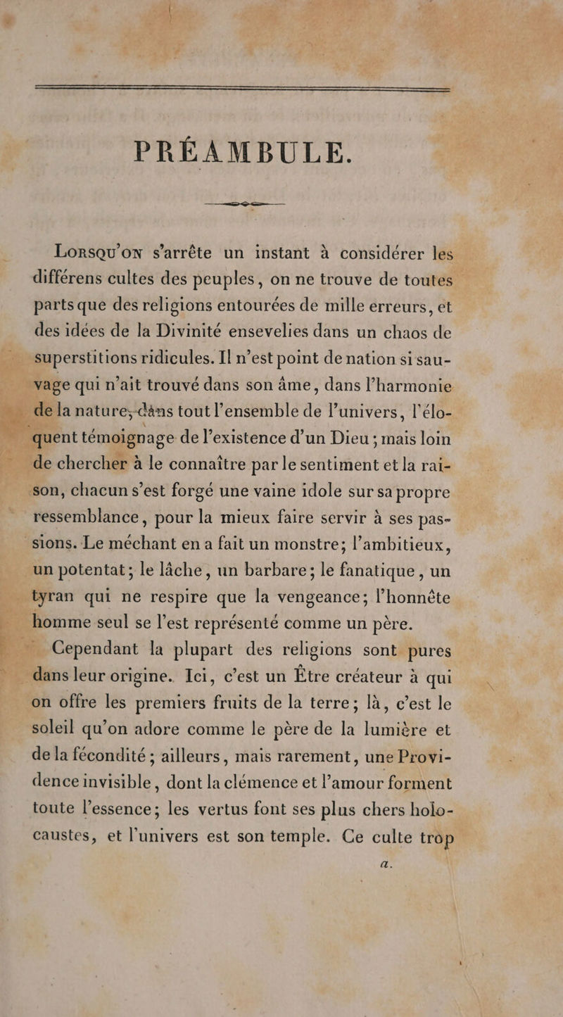 PRÉAMBULE. Lorsqu'on s'arrête un instant à considérer les différens cultes des peuples, on ne trouve de toutes parts que des religions entourées de mille erreurs, et des idées de la Divinité ensevelies dans un chaos de superstitions ridicules. Il n’est point de nation si sau- vage qui n’ait trouvé dans son âme, dans l’harmonie M h: de la nature;-dans tout l’ensemble de l'univers, l'élo- _quent témoignage de l’existence d’un Dieu ; mais loin de chercher à le connaître par le sentiment et la rai- son, chacun s’est forgé une vaine idole sur sa propre ressemblance, pour la mieux faire servir à ses pas- sions. Le méchant en a fait un monstre; l’ambitieux, un potentat ; le lâche, un barbare; le fanatique , un … tyran qui ne respire que la vengeance; l’honnète 1 homme seul se l’est représenté comme un père. À # Cependant la plupart des religions sont pures - dans leur origine. Ici, c’est un Être créateur à qui on offre les premiers fruits de la terre; là, c’est le soleil qu’on adore comme le père de la lumière et de la fécondité ; ailleurs, mais rarement, une Provi- dence invisible, dont la clémence et l’amour forment toute l'essence; les vertus font ses plus chers holo- caustes, et l'univers est son temple. Ce culte trop &amp;.