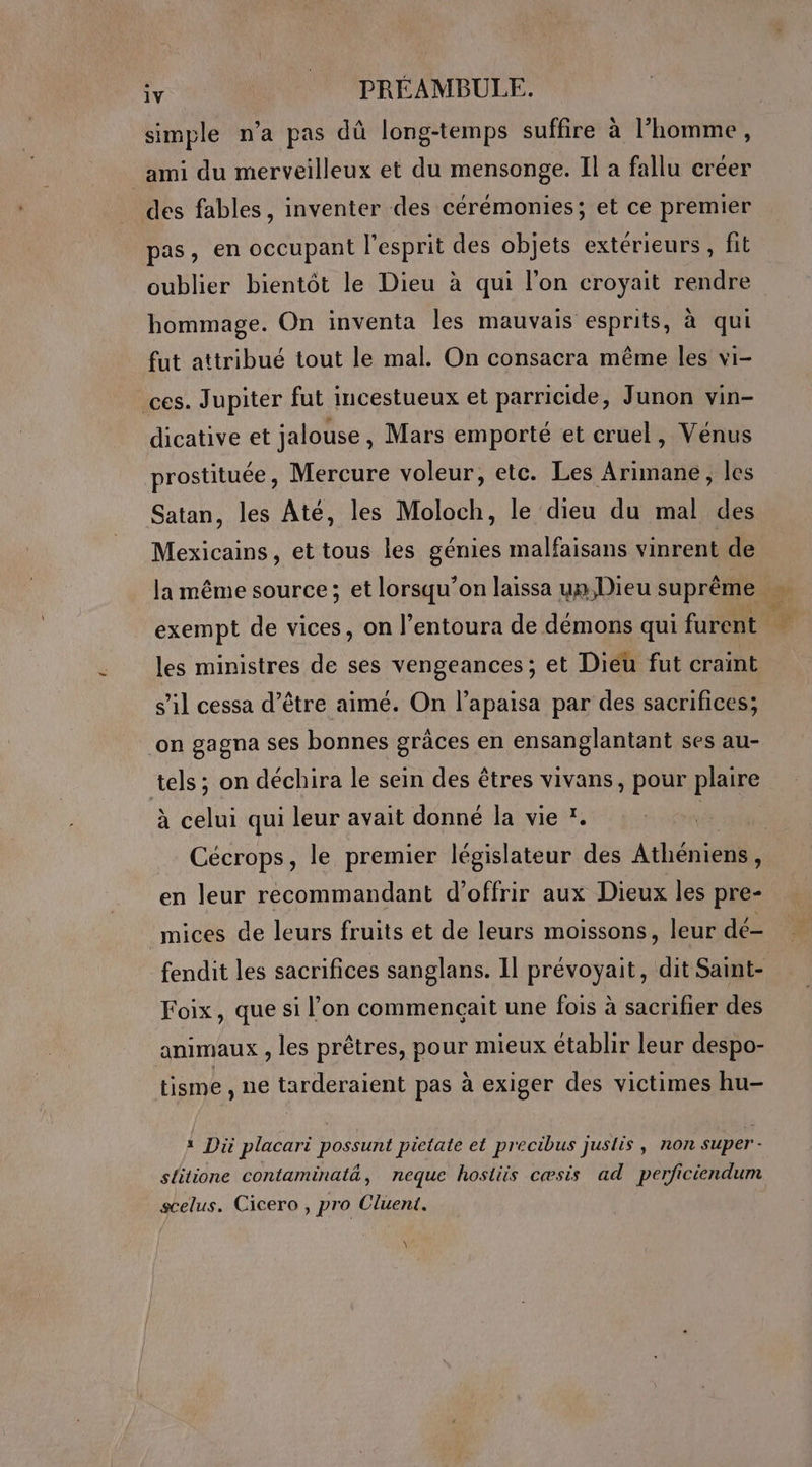 simple n’a pas dû long-temps suffire à l'homme, ami du merveilleux et du mensonge. Il a fallu créer des fables, inventer des cérémonies; et ce premier pas, en occupant l'esprit des objets extérieurs, fit oublier bientôt le Dieu à qui l’on croyait rendre hommage. On inventa les mauvais esprits, à qui fut attribué tout le mal. On consacra même les vi- ces. Jupiter fut incestueux et parricide, Junon vin- dicative et jalouse, Mars emporté et cruel, Vénus prostituée, Mercure voleur, etc. Les Arimane, les Satan, les Até, les Moloch, le dieu du mal des Mexicains, et tous les génies malfaisans vinrent de la même source; et lorsqu’on laissa un Dieu suprême s’il cessa d’être aimé. On l’apaisa par des sacrifices; on gagna ses bonnes grâces en ensanglantant ses au- tels; on déchira le sein des êtres vivans, pour plaire à celui qui leur avait donné la vie *. ini Cécrops, le premier législateur des Athéniens, en leur recommandant d'offrir aux Dieux les pre- mices de leurs fruits et de leurs moissons, leur de- Foix, que si l’on commençait une fois à sacrifier des animaux , les prêtres, pour mieux établir leur despo- tisme , ne tarderaient pas à exiger des victimes hu- # Di placari possunt pietate et precibus juslis, non super - , | . A .. . . slitione contaminatä, neque hostiis cæsis ad perficiendum scelus. Cicero , pro Cluent. \ +