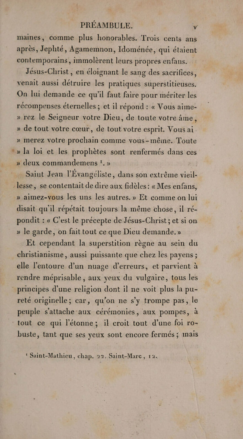 x maines, comme plus honorables. Trois cents ans après, Jephté, Agamemnon, Idoménée, qui étaient contemporains, immolèrent leurs propres enfans. Jésus-Christ, en éloignant le sang des sacrifices, venait aussi détruire les pratiques superstitieuses. On lui demande ce qu’il faut faire pour mériter les récompenses éternelles ; et il répond : « Vous aime- ».rez le Seigneur votre Dieu, de toute votre âme, » de tout votre cœur, de tout votre esprit. Vous ai » merez votre prochain comme vous-même. Toute » la loi et les prophètes sont renfermés dans ces » deux commandemens ï. » | Saint Jean l’Évangéliste, dans son extrême vieil- lesse, se contentait de dire aux fidèles : « Mes enfans, » aimez-vous les uns les autres. » Et comme on lui disait qu'il répétait toujours la même chose, il ré- pondit : « C’est le précepte de Jésus-Christ ; et si on » le garde, on fait tout ce que Dieu demande.» Et cependant la superstition règne au sein du christianisme, aussi puissante que chez les payens ; elle l'entoure d’un nuage d’erreurs, et parvient à rendre méprisable, aux yeux du vulgaire, tous les reté originelle; car, qu’on ne s’y trompe pas, le peuple s’attache-aux cérémonies, aux pompes, à buste, tant que ses yeux sont encore fermés ; mais ) q À * Saint-Mathicu, chap. 22. Saint-Marc, 12.