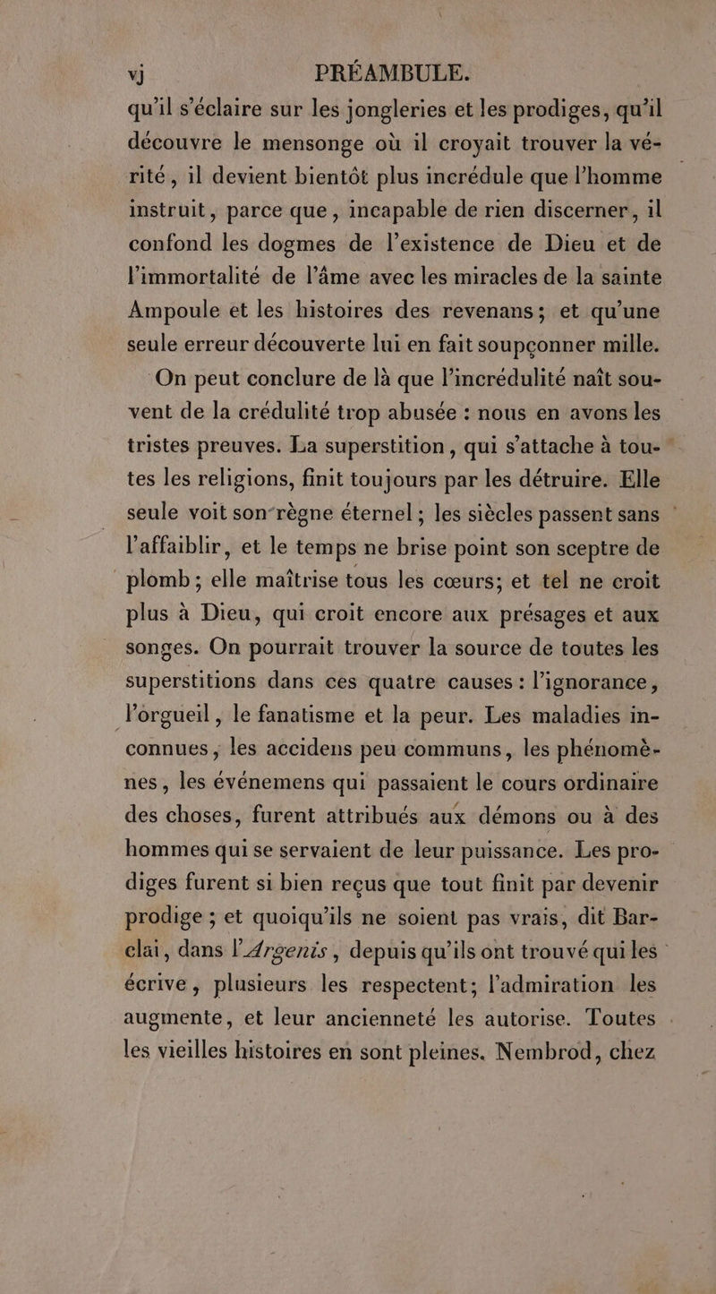 qu'il s’éclaire sur les jongleries et les prodiges, qu’il découvre le mensonge où il croyait trouver la vé- rité, il devient bientôt plus incrédule que l’homme instruit, parce que, incapable de rien discerner, il confond les dogmes de l’existence de Dieu et de l'immortalité de l’âme avec les miracles de la sainte Ampoule et les histoires des revenans; et qu’une seule erreur découverte lui en fait soupçonner mille. On peut conclure de là que l’incrédulité naît sou- vent de la crédulité trop abusée : nous en avons les tristes preuves. La superstition, qui s'attache à tou- tes les religions, finit toujours par les détruire. Elle seule voit son-règne éternel ; les siècles passent sans l’affaiblir, et le temps ne brise point son sceptre de plomb; elle maîtrise tous les cœurs; et tel ne croit plus à Dieu, qui croit encore aux présages et aux songes. On pourrait trouver la source de toutes les superstitions dans ces quatre causes : l'ignorance, lorgueil, le fanatisme et la peur. Les maladies in- connues ; les accidens peu communs, les phénomè- nes , les événemens qui passaient le cours ordinaire des choses, furent attribués aux démons ou à des hommes qui se servaient de leur puissance. Les pro- diges furent si bien reçus que tout finit par devenir prodige ; et quoiqu’ils ne soient pas vrais, dit Bar- cläi, dans l4rgenis, depuis qu’ils ont trouvé quiles écrive , plusieurs les respectent; l'admiration les augmente, et leur ancienneté les autorise. Toutes les vieilles histoires en sont pleines. Nembrod, chez