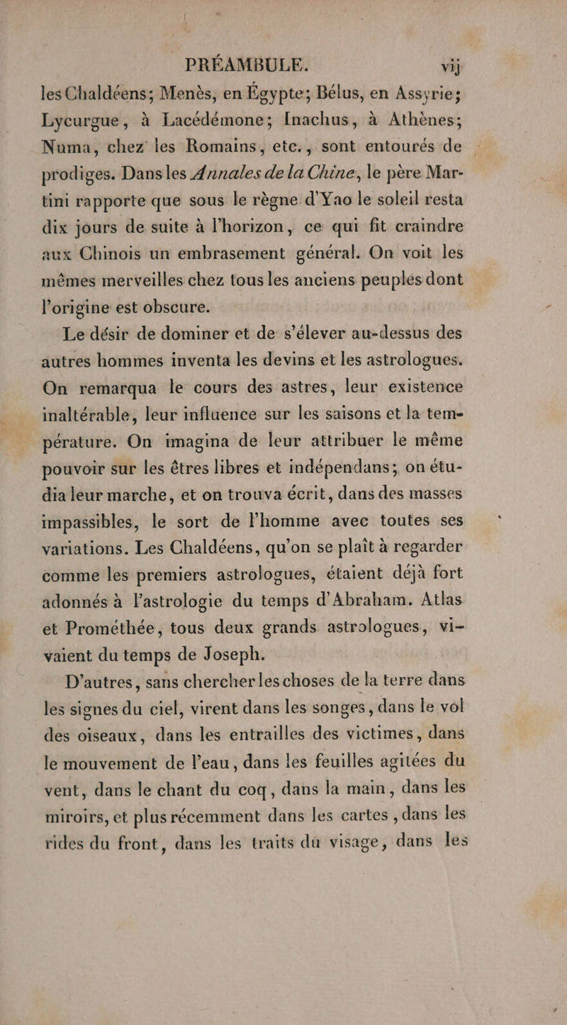 les Chaldéens; Menès, en Égypte; Bélus, en Assyrie; Lycurgue, à Lacédémone; [nachus, à Athènes; Numa, chez les Romains, etc., sont entourés de prodiges. Dans les 4nnales de la Chine, le père Mar- tini rapporte que sous le règne d'Yao le soleil resta dix jours de suite à l’horizon, ce qui fit craindre aux Chinois un embrasement général. On voit les mêmes merveilles chez tous les anciens peuples dont l’origine est obscure. Le désir de dominer et de s'élever au-dessus des autres hommes inventa les devins et les astrologues. On remarqua le cours des astres, leur existence inaltérable, leur influence sur les saisons et la tem- pérature. On imagina de leur attribuer le même pouvoir sur les êtres libres et indépendans; on étu- dia leur marche, et on trouva écrit, dans des masses impassibles, le sort de l’homme avec toutes ses variations. Les Chaldéens, qu’on se plaît à regarder comme les premiers astrologues, étaient déjà fort adonnés à l'astrologie du temps d'Abraham. Atlas et Prométhée, tous deux grands astrologues, vi- vaient du temps de Joseph. D’autres, sans chercher les choses de la terre dans les signes du ciel, virent dans les songes, dans le vol des oiseaux, dans les entrailles des victimes, dans le mouvement de l'eau, dans les feuilles agitées du vent, dans le chant du coq, dans la main, dans les miroirs, et plus récemment dans les cartes , dans les rides du front, dans les traits du visage, dans Îles