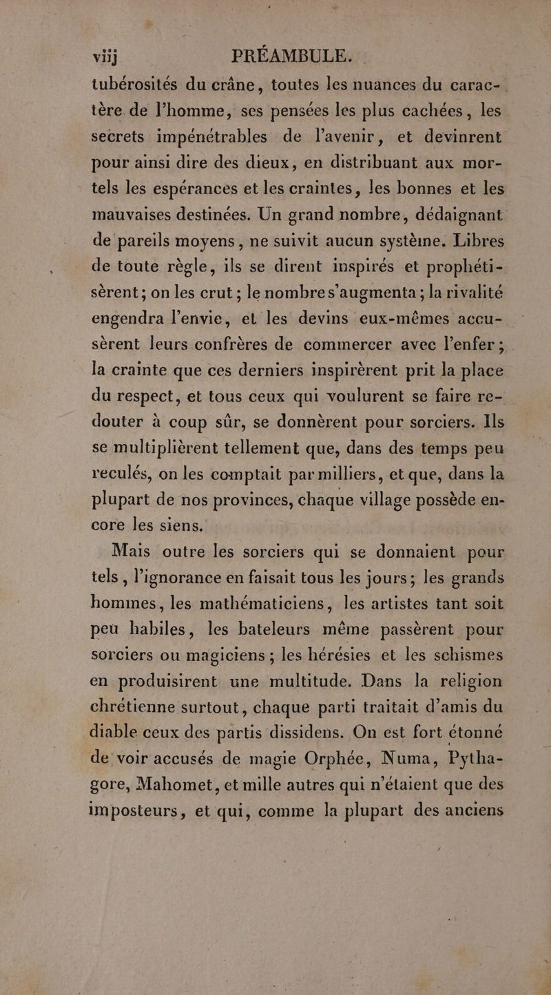 tubérosités du crâne, toutes les nuances du carac- tère de l’homme, ses pensées les plus cachées, les secrets impénétrables de lavenir, et devinrent pour ainsi dire des dieux, en distribuant aux mor- tels les espérances et les craintes, les bonnes et les mauvaises destinées. Un grand nombre, dédaignant de pareils moyens , ne suivit aucun système. Libres de toute règle, ils se dirent inspirés et prophéti- sèrent ; on les crut ; le nombres’augmenta ; la rivalité engendra l'envie, et les devins eux-mêmes accu- sèrent leurs confrères de commercer avec l’enfer; la crainte que ces derniers inspirèrent prit la place du respect, et tous ceux qui voulurent se faire re- douter à coup sûr, se donnèrent pour sorciers. Ils se multiplièrent tellement que, dans des temps peu reculés, on les comptait par milliers, et que, dans la plupart de nos provinces, chaque village possède en- core les siens. | Mais outre les sorciers qui se donnaient pour tels , l'ignorance en faisait tous les jours; les grands hommes, les mathématiciens, les artistes tant soit peu habiles, les bateleurs même passèrent pour sorciers ou magiciens ; les hérésies et les schismes en produisirent une multitude. Dans la religion chrétienne surtout, chaque parti traitait d’amis du diable ceux des partis dissidens. On est fort étonné de voir accusés de magie Orphée, Numa, Pytha- gore, Mahomet, et mille autres qui n'étaient que des imposteurs, et qui, comme la plupart des anciens