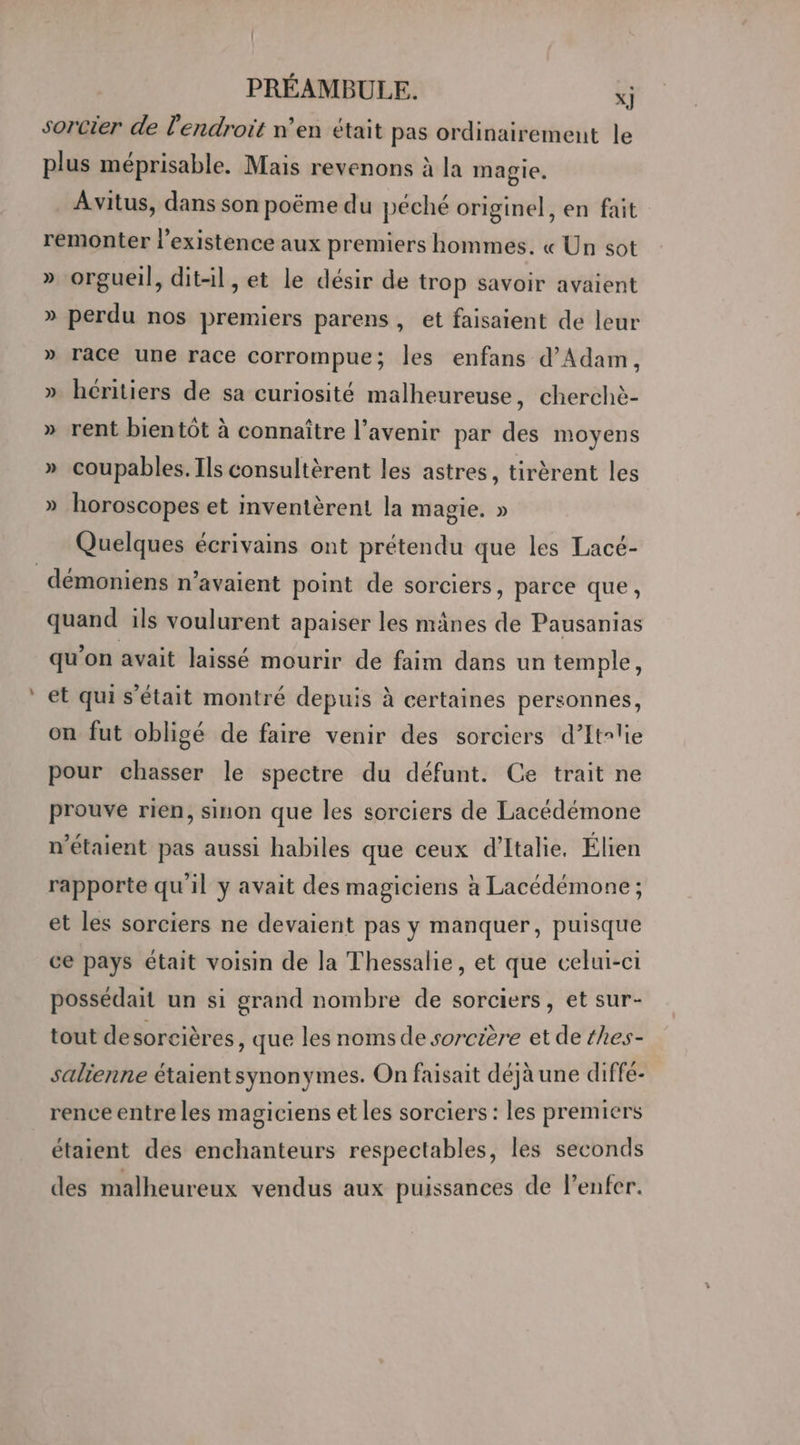 _ sorcier de l'endroit n’en était pas ordinairement le plus méprisable. Mais revenons à la magie. Avitus, dans son poëme du péché originel, en fait remonter l'existence aux premiers hommes. « Un sot » orgueil, dit-il, et le désir de trop savoir avaient » perdu nos premiers parens, et faisaient de leur » race une race corrompue; les enfans d'Adam, » héritiers de sa curiosité malheureuse, cherchè- » rent bientôt à connaître l'avenir par des moyens » coupables. Ils consultèrent les astres, tirèrent les » horoscopes et inventèrent la magie. » Quelques écrivains ont prétendu que les Lacé- quand ils voulurent apaiser les mânes de Pausanias qu’on avait laissé mourir de faim dans un temple, et qui s'était montré depuis à certaines personnes, on fut obligé de faire venir des sorciers d’Itrlie pour chasser le spectre du défunt. Ce trait ne prouve rien, sinon que les sorciers de Lacédémone n'étaient pas aussi habiles que ceux d'Italie. Élien rapporte qu'il y avait des magiciens à Lacédémone ; et les sorciers ne devaient pas y manquer, puisque ce pays était voisin de la Thessalie, et que celui-ci possédait un si grand nombre de sorciers, et sur- tout desorcières, que les noms de sorcière et de hes- salienne étaientsynonymes. On faisait déjà une diffé- rence entre les magiciens et les sorciers : les premiers étaient des enchanteurs respectables, les seconds des malheureux vendus aux puissances de l’enfer.