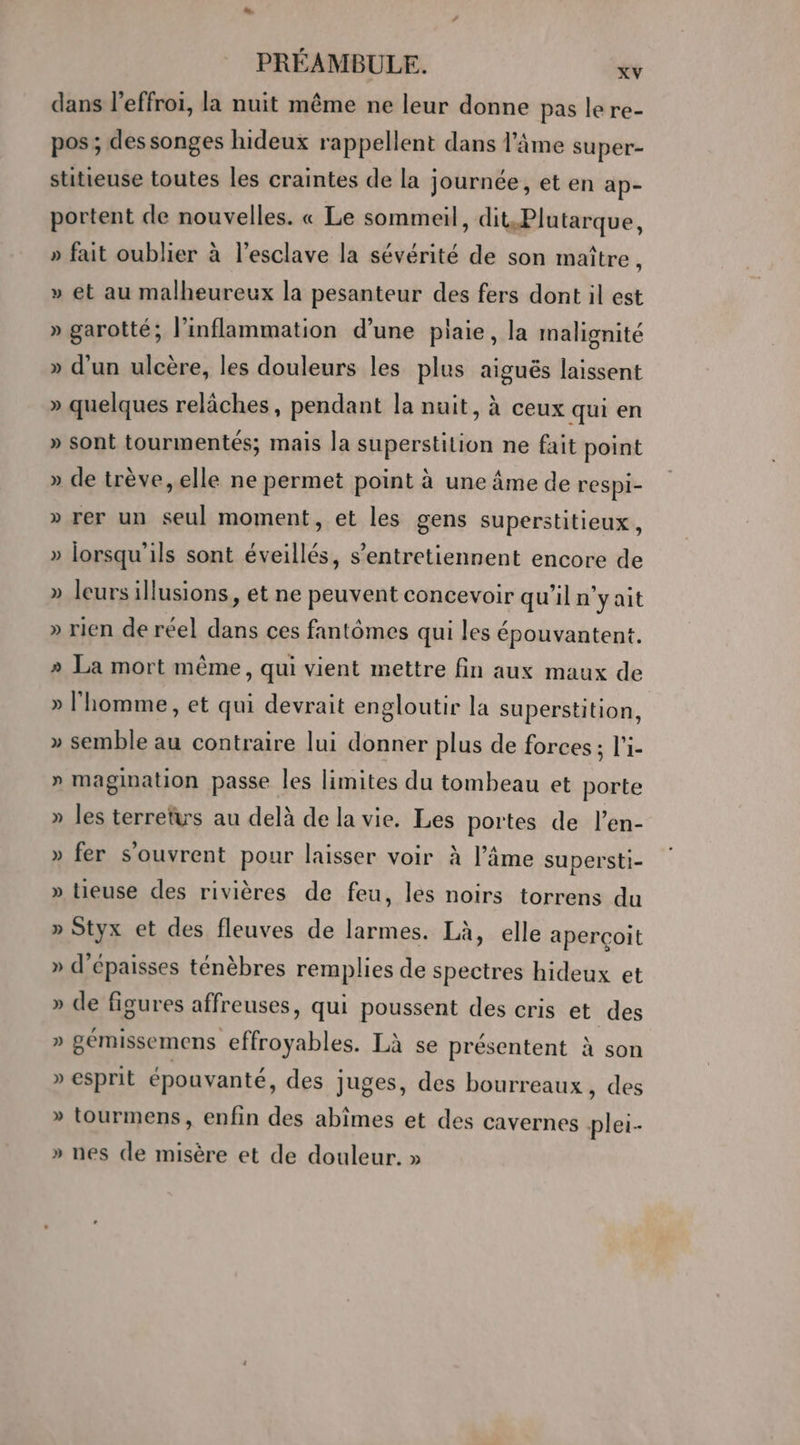 dans l’effroi, la nuit même ne leur donne pas le re- pos ; des songes hideux rappellent dans l’âme super- stitieuse toutes les craintes de la journée, et en ap- portent de nouvelles. « Le sommeil, dit.Plutarque, » fait oublier à l’esclave la sévérité de son maître, » et au malheureux la pesanteur des fers dont il est » garotté; linflammation d’une plaie, la malignité » d’un ulcère, les douleurs les plus aiguës laissent » quelques relâches, pendant la nuit, à ceux qui en » sont tourmentés; mais la superstition ne fait point » de trève, elle ne permet point à une âme de respi- » rer un seul moment, et les gens superstitieux, » lorsqu'ils sont éveillés, s’entretiennent encore de » leurs illusions, et ne peuvent concevoir qu’il n'yait » rien de réel dans ces fantômes qui les épouvantent. 2 La mort même, qui vient mettre fin aux maux de » l'homme, et qui devrait engloutir la superstition, » semble au contraire lui donner plus de forces ; l'i- » magination passe les limites du tombeau et porte » les terretwrs au delà de la vie. Les portes de l’en- » fer s'ouvrent pour laisser voir à l’âme supersti- » tieuse des rivières de feu, les noirs torrens du » Styx et des fleuves de larmes. Là, elle aperçoit » d’épaisses ténèbres remplies de spectres hideux et » de figures affreuses, qui poussent des cris et des » gémissemens effroyables. Là se présentent à son » esprit épouvanté, des juges, des bourreaux, des » tourmens, enfin des abîmes et des cavernes plei- » nes de misère et de douleur. »