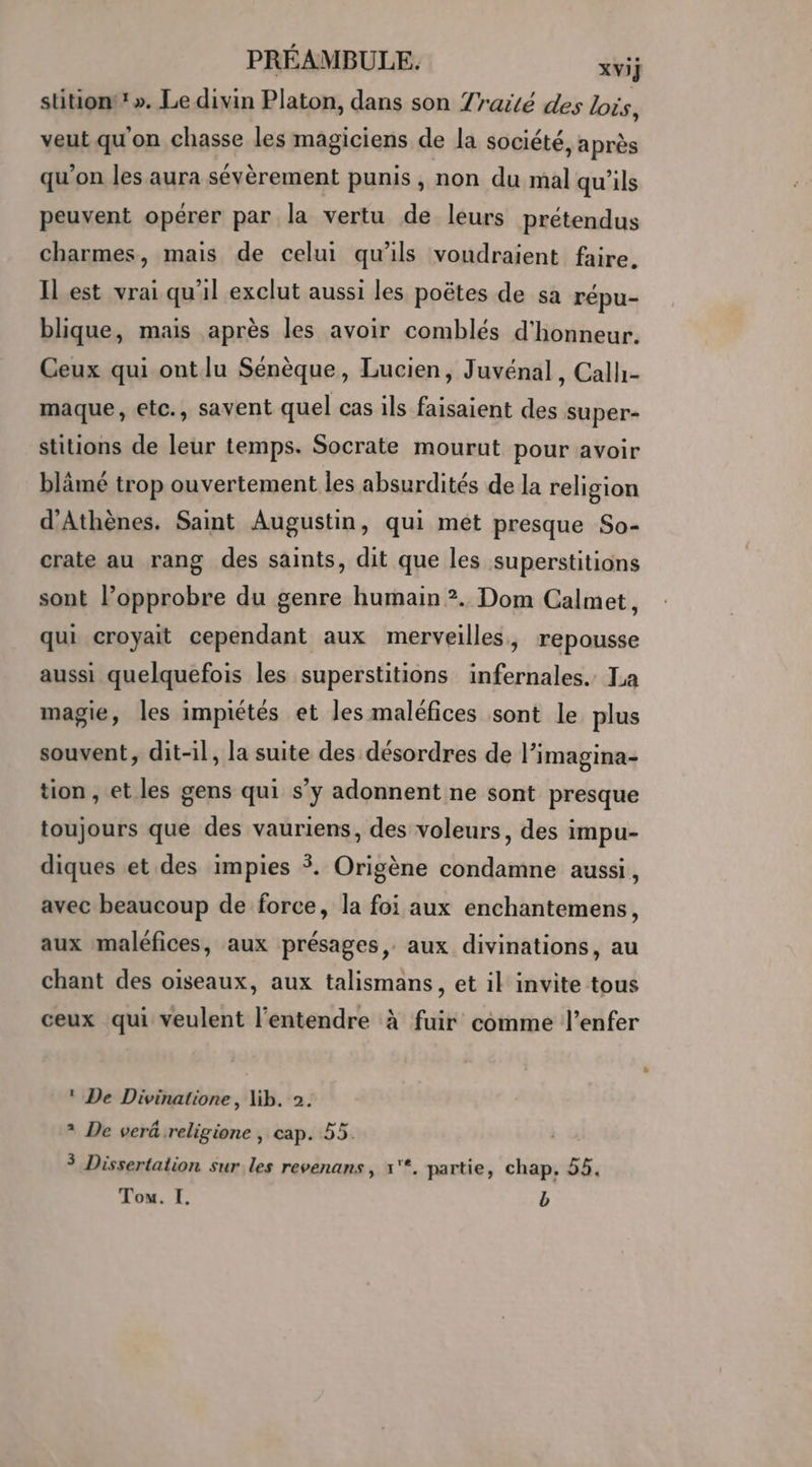 stitiont’». Le divin Platon, dans son 7rarté des lois, veut qu'on chasse les magiciens de la société, après qu’on les aura sévèrement punis , non du mal qu'ils peuvent opérer par la vertu de leurs prétendus charmes, mais de celui qu'ils voudraient faire. ILest vrai qu'il exclut aussi les poëtes de sa répu- blique, mais après les avoir comblés d'honneur. Ceux qui ont lu Sénèque, Lucien, Juvénal, Calh- maque, etc., savent quel cas ils faisaient des super- stitions de leur temps. Socrate mourut pour avoir blâämé trop ouvertement les absurdités de la religion d'Athènes. Saint Augustin, qui mét presque So- crate au rang des saints, dit que les superstitions sont lPopprobre du genre humain ?. Dom Calmet, qui croyait cependant aux merveilles, repousse aussi quelquefois les superstitions infernales. La magie, les impiétés et les maléfices sont le plus souvent, dit-il, la suite des désordres de l’imagina- tion , et les gens qui s’y adonnent ne sont presque toujours que des vauriens, des voleurs, des impu- diques et des impies $. Origène condamne aussi, avec beaucoup de force, la foi aux enchantemens, aux maléfices, aux présages, aux divinations, au chant des oiseaux, aux talismans, et il invite tous ceux qui veulent l'entendre à fuir comme l’enfer ! De Divinatione, lib. 2. + De veräreligione , cap. 55. + Dissertation sur les revenans, x'*. partie, chap, 55. Tou. I. b