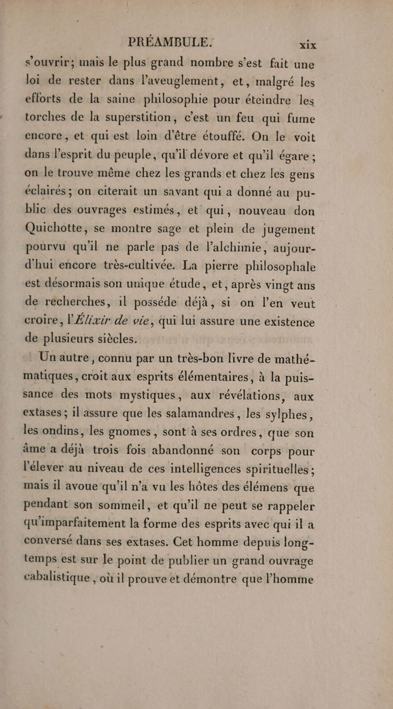 s’ouvrir; mais le plus grand nombre s’est fait une loi de rester dans l’aveuglement, et, malgré les efforts de la saine philosophie pour éteindre les torches de la superstition, c’est un feu qui fume encore , et qui est loin d'être étouffé. On le voit dans l'esprit du peuple, qu’il dévore et qu’il égare ; on le trouve même chez les grands et chez les gens éclairés; on citerait un savant qui a donné au pu- blic des ouvrages estimés, et qui, nouveau don Quichotte, se montre sage et plein de jugement pourvu qu'il ne parle pas de l’alchimie, aujour- d'hui encore très-cultivée. La pierre philosophale est désormais son unique étude, et, après vingt ans de recherches, 1l posséde déjà, si on l’en veut croire, l'Élixir de vie, qui lui assure une existence de plusieurs siècles. _ Un autre, connu par un très-bon livre de mathé- matiques, croit aux esprits élémentaires, à la puis- sance des mots mystiques, aux révélations, aux extases ; 1] assure que les salamandres, les sylphes, les ondins, les gnomes , sont à ses ordres, que son âme a déjà trois fois abandonné son corps pour l'élever au niveau de ces intelligences spirituelles ; mais il avoue qu’il n’a vu les hôtes des élémens que pendant son sommeil, et qu’il ne peut se rappeler qu'imparfaitement la forme des esprits avec qui il a conversé dans ses extases. Cet homme depuis long- temps est sur le point de publier un grand ouvrage cabalistique , où il prouve et démontre que l’homme