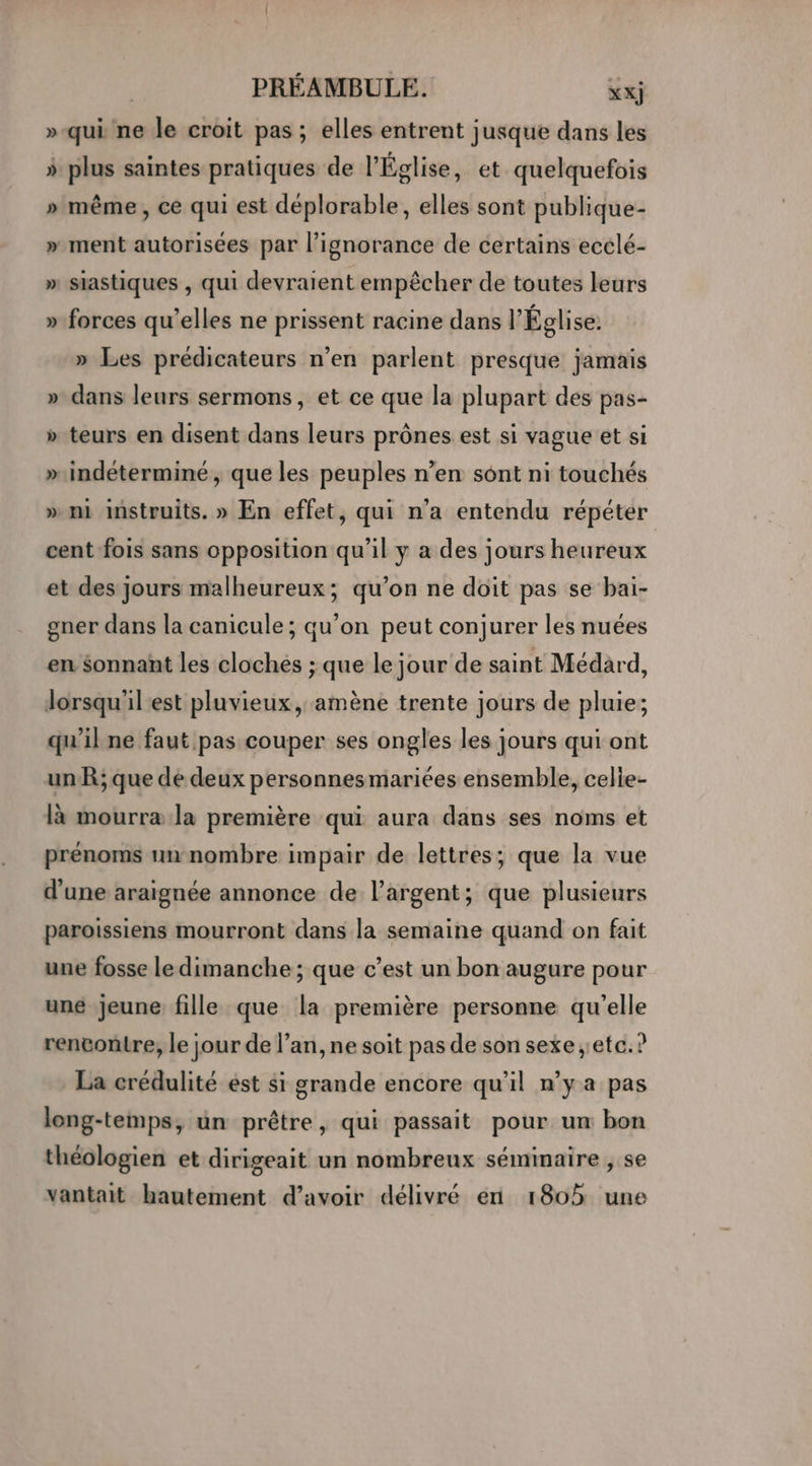 »-qui ne le croit pas; elles entrent jusque dans les ÿ plus saintes pratiques de l'Église, et quelquefois » même, ce qui est déplorable, elles sont publique- » ment autorisées par l'ignorance de certains ecclé- » siastiques , qui devraient empêcher de toutes leurs LA » forces qu’elles ne prissent racine dans l’Église: » Les prédicateurs n’en parlent presque jamais » dans leurs sermons, et ce que la plupart des pas- » teurs en disent dans leurs prônes est si vague et si »indéterminé ; que les peuples n’en sont ni touchés » mi instruits. » En effet, qui n’a entendu répéter cent fois sans opposition qu'il y a des jours heureux et des jours malheureux; qu’on ne doit pas se bai- gner dans la canicule ; qu’on peut conjurer les nuées en $onnant les clochés ; que le jour de saint Médard, dorsqu'il est pluvieux, amène trente jours de pluie; qu'il ne faut pas couper ses ongles les jours qui ont unR; que de deux personnesmariées ensemble, celie- là mourra la première qui aura dans ses noms et prénoms un-nombre impair de lettres; que la vue d’une araignée annonce de l'argent; que plusieurs paroissiens mourront dans la semaine quand on fait une fosse le dimanche ; que c’est un bon augure pour une jeune fille que la première personne qu’elle rencontre, le jour de l’an, ne soit pas de son sexe etc. ? La crédulité est $i grande encore qu'il n’y a pas long-temps, üun prêtre, qui passait pour um bon théologien et dirigeait un nombreux séminaire , se vantait hautement d’avoir délivré en 1805 une