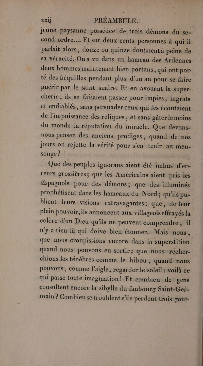 jeune paysanne possédée de trois démons du se- cond ordre... Et sur deux cents personnes à qui il parlait alors, douze ou quinze doutaient à peine de sa véracité, On a vu dans un hameau des Ardénnes deux hommes maintenant bien portans, qui ont por- té des béquilles pendant plus d’un an pour se faire guérir par le saint suaire. Et en avouant la super- cherie, ils se faisaient passer pour impies, ingrats et endiablés, sans persuader ceux qui les écoutaient de l'impuissance des reliques, et sans gater le moins du monde la réputation du miracle. Que devons- nous penser des anciens prodiges, quand de nos jours on rejette la vérité pour s'en tenir au men- songe ? | | Que des peuples ignorans aient été imbus d’er- reurs grossières; que les Américains aient pris les Espagnols pour des démons; que des illuminés prophétisent dans les hameaux du Nord; qu'ils pu- blient leurs visions extravagantes; que, de leur plein pouvoir, ils annoncent aux villageois effrayés la colère d’un Dieu qu'ils ne peuvent comprendre, il n'ya rien là qui doive bien étonner, Mais: nous , que nous croupissions encore dans la superstition quand nous pouvons en sortir ; que nous recher- chions les ténèbres comme le hibou , quand nous pouvons, comme l'aigle, regarder le soleil : voilà ce qui passe toute imagination | Et combien de gens consultent encore la sibylle du faubourg Saint-Ger- main ? Combiense troublent s'ils perdent trois gout-