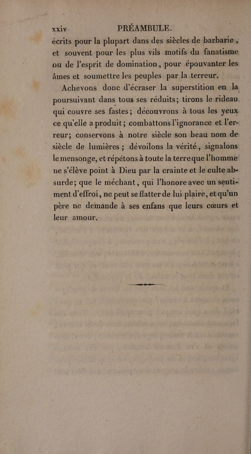 xxXiV PRÉAMBULE. écrits pour la plupart dans des siècles de barbarie , et souvent pour les plus vils motifs du fanatisme ou de l'esprit de domination, pour épouvanter les âmes et soumettre les peuples par la terreur. Achevons donc d’écraser la superstition en la poursuivant dans tous ses réduits; tirons le rideau. qui couvre ses fastes; découvrons à tous les yeux ce qu'elle a produit; combattons l'ignorance et l’'er- reur; conservons à noire siècle son beau nom de siècle de lumières ; dévoilons la vérité, signalons le mensonge, et répétons à toute la terreque l’homme ne s'élève point à Dieu par la crainte et le culteab- surde; que le méchant, qui l’honore avec un senti- ment d’effroi, ne peut se flatter de lui plaire, etqu'un père ne demande à ses enfans que leurs cœurs et leur amour.