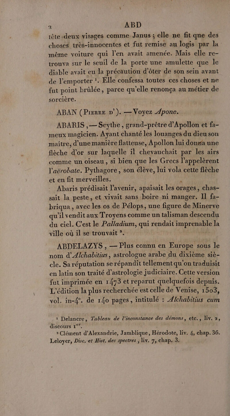 o ABD iète-deux visages comme Janus ; elle ne fit que des choses très-innocentes et fut remise au logis par la même voiture qui l’en avait amenée. Maïs elle re- trouva sur le seuil de la porte une amulette que le diable avait eu la précaution d'ôter de son sein avant de l'emporter !. 1, Elle confessa toutes ces choses et ne fut point brülée, parce qu'elle renonça au métier de sorcière. ABAN (Pierre n°). — Voyez .4pone. ABARIS ,— Scythe, grand-prêtre d'Apollon et fa- meux magicien. Ayant chanté les louanges du dieu son maitre, d’une manière flatteuse, Apollon lui donma une flèche d’or sur laquelle il chevauchait par les airs comme un oiseau , si bien que les Grecs l’appelèrent l'aërobate. Pythagore, son élève, lui vola cette flèche et en fit merveilles. Abaris prédisait l'avenir, apaisait les orages , Chas- sait la peste, et vivait sans boïre ni manger. Il fa- briqua , avec les os de Pélops, une figure de Minerve qu’il vendit aux Troyens comme un talisman descendu du ciel. C’est le Palladium, qui rendait imprenable la ville où il se trouvait *. ABDELAZYS , — Plus connu en Europe sous le nom d’Æ{chabitius, astrologue arabe du dixième siè- cle. Sa réputation se répandit tellement qu’on traduisit en latin son traité d’astrologie judiciaire. Cette version fut imprimée en 1/73 et reparut quelquefois depuis. L'édition la plus recherchée est celle de Venise, 1503, vol, in-4°. de 140 pages, intitulé : Abhabiius cum ï ponts Tableau de l’inconstance des démons, etc., liv. 2, discours 1° 2 Clément d'Alexandrie, Jamblique, Hérodote, Liv. 4, chap. 36. Leloyer, Disc. et Hist, des spectres ; liv. 7, chap. 3.