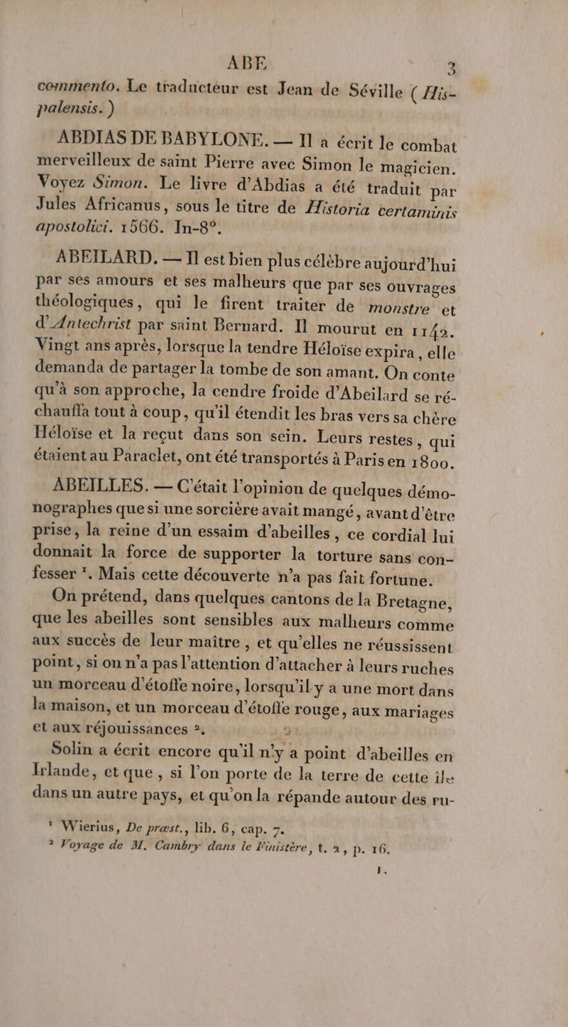 J commmento. Le traducteur est Jean de Séville ( is- palensis. ) ABDIAS DE BABYLONE. — Il à écrit le combat merveilleux de saint Pierre avec Simon le magicien. Voyez Simon. Le livre d'Abdias à été traduit par Jules Africanus, sous le titre de Astoria certaminis apostolici. 1566. In-8°. ABEILARD. — Il est bien plus célébre aujourd’hui par ses amours et ses malheurs que par ses ouvrages théologiques, qui le firent traiter de monstre et d'Æntechrist par saint Bernard. Il mourut en 11492. Vingt ans après, lorsque la tendre Héloïse expira , elle demanda de partager la tombe de son amant. On conte qu'à son approche, la cendre froide d’Abeilard se ré- chaufla tout à coup, qu'il étendit les bras vers sa chère Héloïse et la reçut dans son sein. Leurs restes , qui étaient au Paraclet, ont été transportés à Paris en 1800. ABEILLES. — C'était l'opinion de quelques démo- nographes que si une sorcière avait mangé, avant d’être prise, la reine d’un essaim d’abeilles, ce cordial lui donnait la force de supporter la torture sans con- fesser *, Mais cette découverte n’a pas fait fortune. On prétend, dans quelques cantons de la Bretagne, que les abeïlles sont sensibles aux malheurs comme aux succès de leur maître , et qu’elles ne réussissent point, si on n’a pas l'attention d’attacher à leurs ruches un morceau d'étoffe noire, lorsqu'il y a une mort dans la maison, et un morceau d’étofle rouge, aux mariages et aux réjouissances ?. 2: Solin a écrit encore qu'il n’y a point d’abeilles en Irlande, et que , si l’on porte de la terre de cette ile dans un autre pays, et qu’on la répande autour des ru- * Wierius, De præst., lib. 6, cap. 3. ? Voyage de M. Cambry dans le Finistère, t, à, p. 16, F,