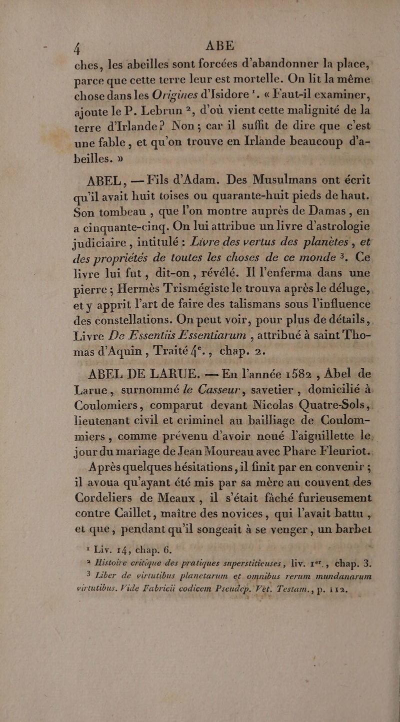 r ABE ches, les abeïlles sont forcées d'abandonner la place, parce que cette terre leur est mortelle. On lit la même chose dans les Origines d'Isidore *. « Faut-il examiner, ajoute le P. Lebrun ?, d'où vient cette malignité de la terre d'Irlande? Non; car il suffit de dire que c’est une fable , et qu’on trouve en Irlande beaucoup d’'a- beilles. » ABEL, — Fils d'Adam. Des Musulmans ont écrit qu'il avait huit toises ou quarante-huit pieds de haut. Son tombeau , que l’on montre auprès de Damas , en a cinquante-cinq. On lui attribue un livre d’astrologie judiciaire , intitulé : Zavre des vertus des planètes , et des propriétés de toutes les choses de ce monde 3, Ce livre lui fut, dit-on, révélé. II l’enferma dans une pierre ; Hermès Trismégiste le trouva après le déluge, et y apprit l’art de faire des talismans sous l'influence des constellations. On peut voir, pour plus de détails, Livre De Essentüs Essentiarum , attribué à saint Tho- mas d'Aquin , Traité 4°., chap. 2. ABEL DE LARUE..— En l’année 1582 , Abel de Larue, surnommé le Casseur, savetier , domicilié à: Coulomiers, comparut devant Nicolas Quatre-Sols, lieutenant civil et criminel au bailliage de Coulom- miers , comme prévenu d'avoir noué l’aiguillette le, jour du mariage de Jean Moureau avec Phare Fleuriot.. Après quelques hésitations, il finit par en convenir ; il avoua qu'ayant été mis par sa mère au couvent des Cordeliers de Meaux , il s'était fâché furieusement contre Caillet, maître des novices, qui l'avait battu , et que, pendant qu'il songeait à se venger, un barbet ? Liv. 14, chap. 6. à Histoire critique des pratiques superstitieuses, \iv. 1**., chap. 3. 3 Liber de virtutibus planetarum et omnibus rerum mundanarum virtutibus. Vide Fabrici codicem Pseudep. Vet. Testam., p. 112.