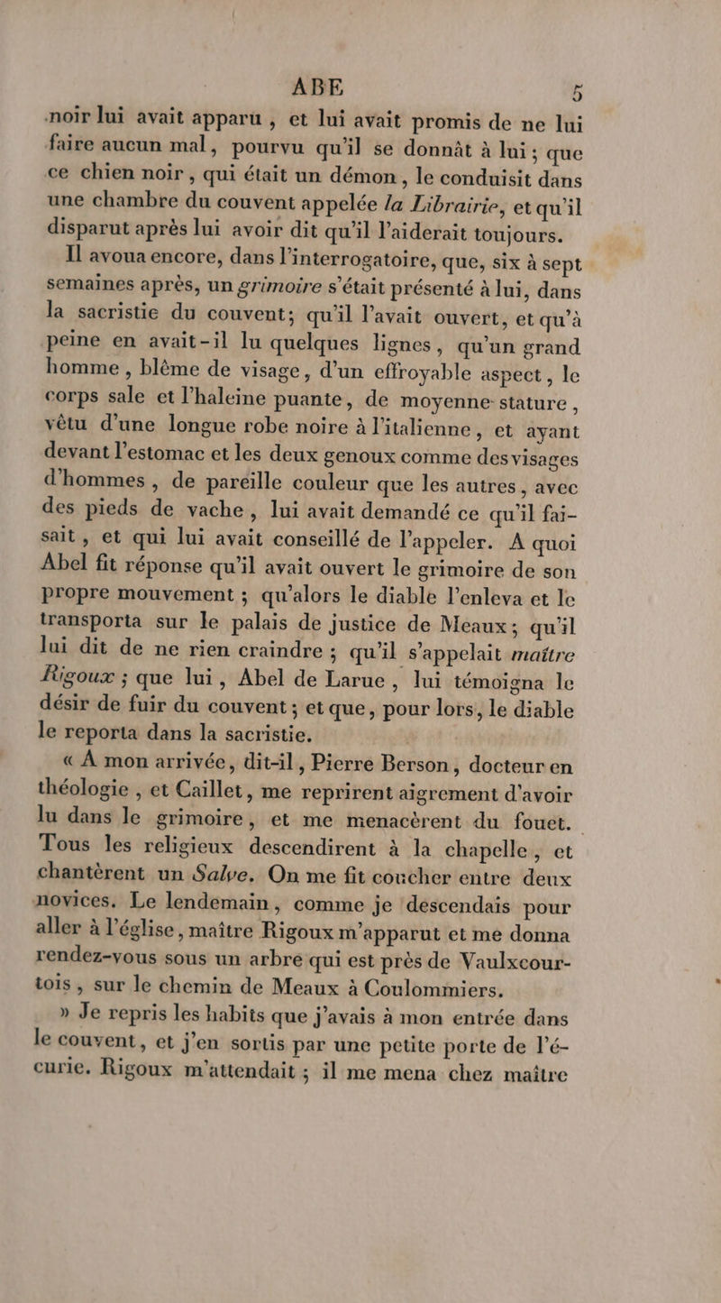 noir Jui avait apparu , et lui avait promis de ne lui faire aucun mal, pourvu qu'il se donnût à lui ; que ce chien noir , qui était un démon , le conduisit dans une chambre du couvent appelée /a Librairie, et qu'il disparut après lui avoir dit qu'il l’aiderait toujours. Il avoua encore, dans l’interrogatoire, que, six à sept semaines après, un grimoire s'était présenté à lui, dans la sacristie du couvent; qu'il l'avait ouvert, et qu’à peine en avait-il lu quelques lignes, qu'un grand homme , blème de visage, d’un effroyable aspect, le corps sale et l’haleine puante, de moyenne stature , vêtu d'une longue robe noire à l'italienne, et ayant devant l'estomac et les deux genoux comme des visages d'hommes , de pareille couleur que les autres, avec des pieds de vache, lui avait demandé ce qu'il fai- sait, et qui lui avait conseillé de l'appeler. A quoi Abel fit réponse qu’il avait ouvert le grimoire de son propre mouvement ; qu'alors le diable l’enleva et le transporta sur le palais de justice de Meaux; qu'il lui dit de ne rien craindre ; qu'il s'appelait mattre Éigoux ; que lui, Abel de Larue, lui témoigna le désir de fuir du couvent; et que, pour lors, le diable le reporta dans la sacristie. «À mon arrivée, dit-il, Pierre Berson, docteur en théologie , et Caillet, me reprirent aigrement d'avoir lu dans le grimoire, et me menacèrent du fouet. Tous les religieux descendirent à la chapelle, et chantèrent un Sale. On me fit coucher entre deux novices. Le lendemain, comme je descendais pour aller à l’église, maître Rigoux m'apparut et me donna rendez-vous sous un arbre qui est près de Vaulxcour- iois , sur le chemin de Meaux à Coulommiers. » Je repris les habits que j'avais à mon entrée dans le couvent, et j’en sortis par une petite porte de l’é- curie, Rigoux m'attendait ; il me mena chez maître