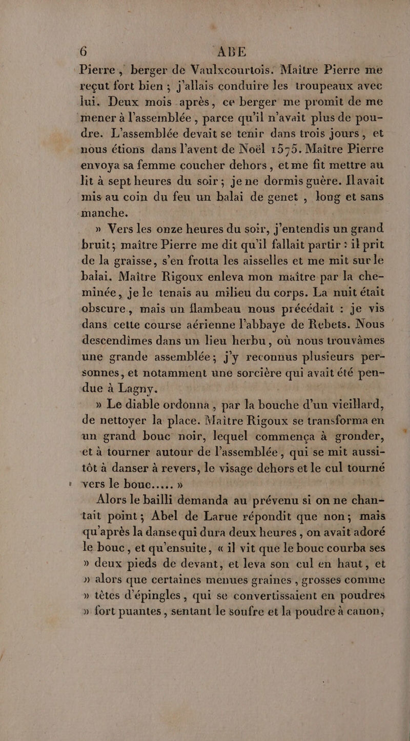 Pierre, berger de Vaulxcourtois. Maître Pierre me reçut fort bien ; j'allais conduire les troupeaux avec lui. Deux mois après, ce berger me promit de me ‘mener à l'assemblée , parce qu'il n'avait plus de pou- dre. L'assemblée devait se tenir dans trois jours, et nous étions dans l’avent de Noël 1555. Maître Pierre envoya sa femme coucher dehors, et me fit mettre au lit à sept heures du soir; je ne dormis guère. Ilavait mis au coin du feu un balai de genet , long et sans manche. » Vers les onze heures du soir, j'entendis un grand bruit; maître Pierre me dit qu'il fallait partir : ilprit de la graisse, s’en frotta les aisselles et me mit sur le balai. Maître Rigoux enleva mon maître par la che- minée, je le tenais au milieu du corps. La nuit était obscure, mais un flambeau nous préecédait : je vis dans cette course aérienne l’abbaye de Rebets. Nous descendimes dans un lieu herbu, où nous trouvames une grande assemblée; j'y reconnus plusieurs per- sonnes , et notamment une sorcière qui avait été pen- due à Lait » Le diable ordonna , par la bouche d’un vieillard, de nettoyer la place. Maitre Rigoux se transforma en un grand bouc noir, lequel commença à gronder, et à tourner autour de l’assemblée, qui se mit aussi- tôt à danser à revers, le visage dehors et le cul tourné vers le bouc... » Alors le baïlli demanda au prévenu si on ne chan- tait point; Abel de Larue répondit que non; mais qu'après la danse qui dura deux heures , on avait adoré le bouc, et qu'ensuite, « il vit que le bouc courba ses » deux pieds de devant, et leva son cul en haut, et » alors que certaines menues graines , grosses comme » têtes d'épingles, qui se convertissaient en poudres » fort puantes , sentant le soufre et la poudre à canon,