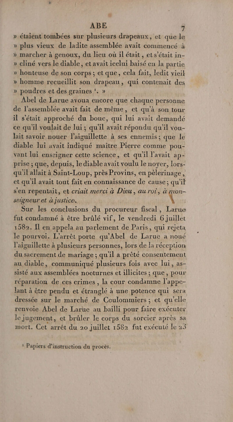 » étaient tombées sur plusieurs drapeaux, et que le » plus vieux de ladite assemblée avait commencé à » marcher à genoux, du lieu où il était , et s'était in- » cliné vers le diable, et avait icelui baisé en la partie » honteuse de son corps ; et que, cela fait, ledit vieil » homme recueillit son drapeau, qui contenait des » poudres et des graines !. » Abel de Larue avoua encore que chaque personne de l’assemblée avait fait de même, et qu’à son tour il s'était approché du bouc, qui lui avait demandé ce qu'il voulait de lui ; qu'il avait répondu qu'il vou- lait savoir nouer l’aiguillette à ses ennemis ; que le diable lui avait indiqué maitre Pierre comme pou- vant lui enseigner cette science, et qu'il l'avait ap- prise ; que, depuis, le diable avait voulu le noyer, lors- qu'il allait à Saint-Loup, près Provins, en pèlerinage , et qu'il avait tout fait en connaïssance de cause; qui s'en repentait, et criait merci 4 Dieu, au rot, à mon- seigneur et à justice. M Sur les conclusions du procureur fiscal, Larue fut condamné à être brülé vif, le vendredi 6 juillet 1282. Il en appela au parlement de Paris, qui rejeta le pourvoi. L'arrêt porte qu’Abel de Larue a noué l’aiguillette à plusieurs personnes, lors de la réception du sacrement de mariage ; qu'il a prèté consentement au diable, communiqué plusieurs fois avec lui, as- sisté aux assemblées nocturnes et illicites ; que, pour réparation de ces crimes , la cour condamne l'appe- lant à être pendu et étranglé à a une potence qui sera dressée sur le marché de Coulommiers ; et qu’elle renvoie. Abel de Larue au baïlli pour faire exécuter le jugement, et brûler le corps du sorcier après sa mort. Cet arrêt du 20 juillet 1582 fut exécuté le 23 : Papiers d'instruction du procès.