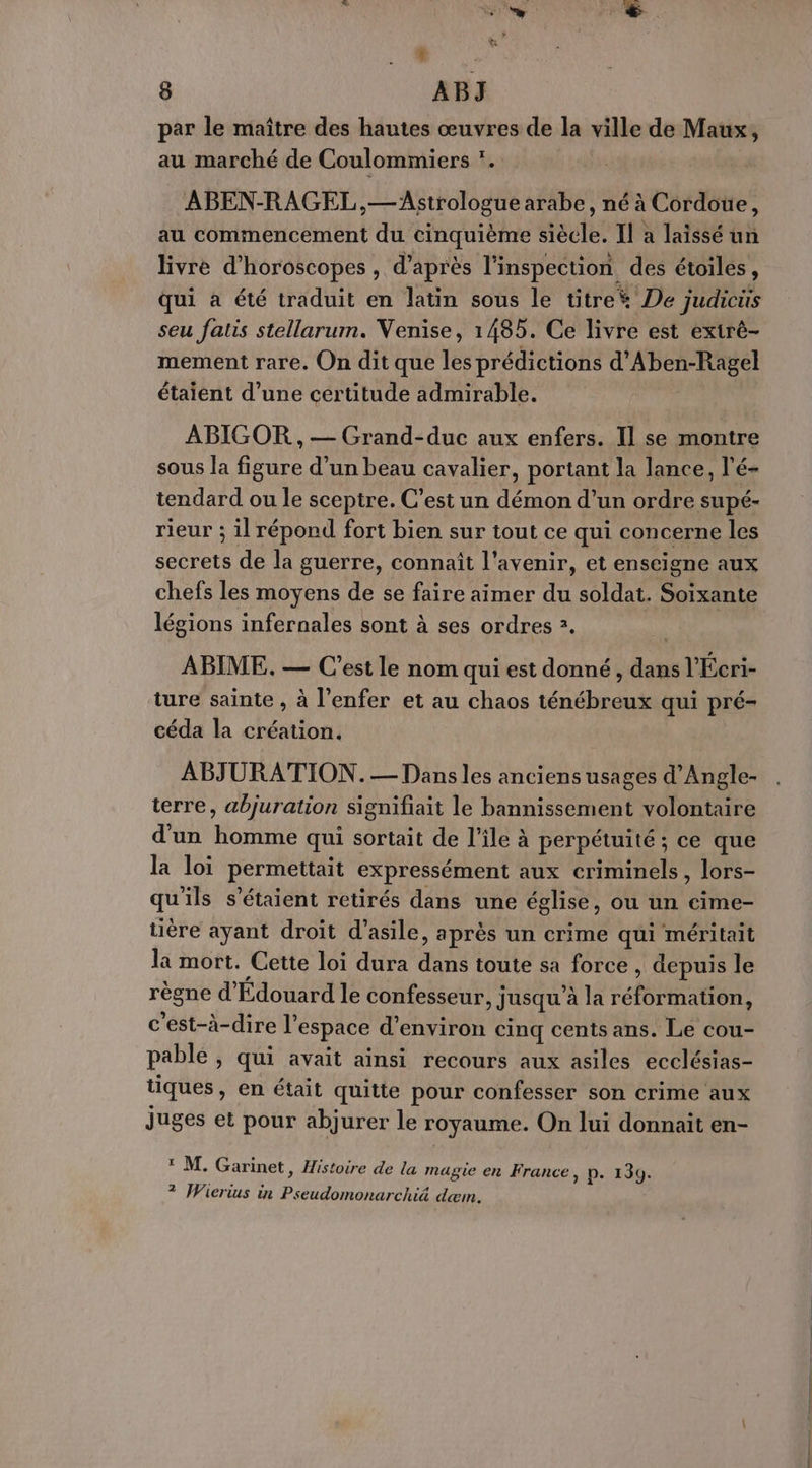 LA Le A D 8 ABJ par le maître des hautes œuvres de la ville de Maux, au marché de Coulommiers *. ABEN-RAGEL ,—Astrologue arabe, né à Cordoue, au commencement du cinquième siècle. Il a laissé un livre d'horoscopes , d’après l'inspection des étoiles, qui à été traduit en latin sous le titre* De judicüs seu fatis stellarum. Venise, 1485. Ce livre est exirè- mement rare. On dit que les prédictions d’Aben-Ragel étaient d’une certitude admirable. ABIGOR , — Grand-duc aux enfers. Il se montre sous la figure d’un beau cavalier, portant la lance, l’é- tendard ou le sceptre. C’est un démon d’un ordre supé- rieur ; il répond fort bien sur tout ce qui concerne les secrets de la guerre, connaît l'avenir, et enseigne aux chefs les moyens de se faire aimer du soldat. Soixante légions infernales sont à ses ordres 2. ABIME, — C'est le nom qui est donné , dans l'Ecri- ture sainte , à l'enfer et au chaos ténébreux qui pré- céda la création. ABJURATION.— Dans les anciens usages d’Angle- terre, abjuration signifiait le bannissement volontaire d'un homme qui sortait de l’île à perpétuité ; ce que la loi permettait expressément aux criminels, lors- qu'ils s'étaient retirés dans une église, ou un eime- tière ayant droit d'asile, après un crime qui méritait la mort. Cette loi dura dans toute sa force , depuis le règne d'Édouard le confesseur, jusqu’à la réformation, c'est-à-dire l’espace d'environ cinq cents ans. Le cou- pable , qui avait ainsi recours aux asiles ecclésias- tiques, en était quitte pour confesser son crime aux juges et pour abjurer le royaume. On lui donnait en- * M. Garinet, Histoire de la magie en France, p. 139. ? Wierius in Pseudomonarchiä dæm.