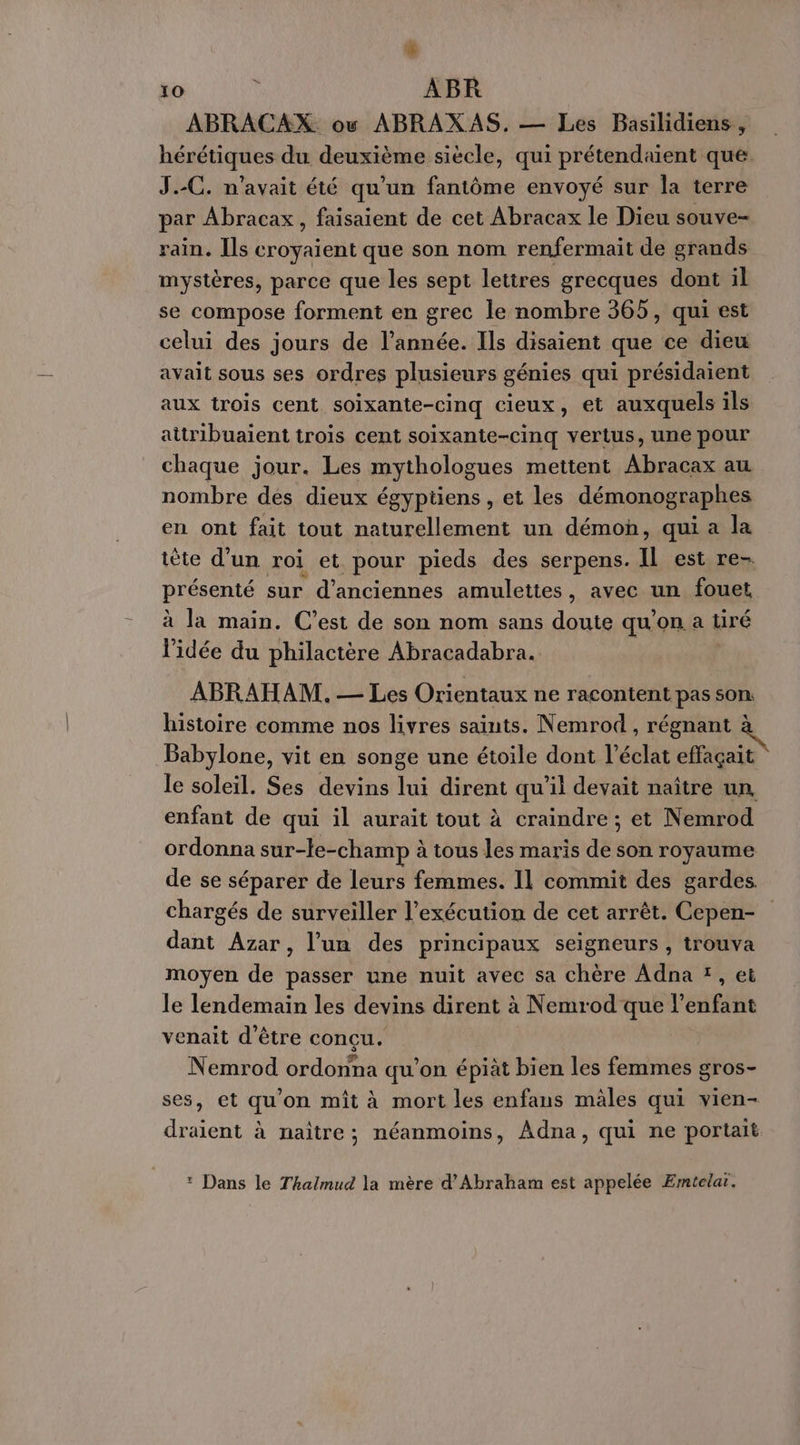 æ 10 k ABR ABRACAX ou ABRAXAS. — Les Basilidiens, hérétiques du deuxième siècle, qui prétendaient que: J.-C. n'avait été qu'un fantôme envoyé sur la terre par Abracax, faisaient de cet Abracax le Dieu souve- rain. Ils care que son nom renfermait de grands mystères, parce que les sept letires grecques dont il se compose forment en grec le nombre 365, qui est celui des jours de l’année. Ils disaient que ce dieu avait sous ses ordres plusieurs génies qui présidaient aux trois cent soixante-cinq cieux, et auxquels ils aitribuaient trois cent soixante-cinq vertus, une pour chaque jour. Les mythologues mettent Abracax au nombre des dieux égyptiens, et les démonographes en ont fait tout naturellement un démon, qui a la tète d’un roi et pour pieds des serpens. Il est re- présenté sur d'anciennes amulettes , avec un fouet à la main. C’est de son nom sans doute qu’on a tiré l'idée du philactère Abracadabra. ABRAHAM. — Les Orientaux ne racontent pas son histoire comme nos livres saints. Nemrod , régnant à Babylone, vit en songe une étoile dont l'éclat effaçait le soleil. Ses devins lui dirent qu’il devait naître un, enfant de qui il aurait tout à craindre ; et Nemrod ordonna sur-le-champ à tous les maris de son royaume de se séparer de leurs femmes. Il commit des gardes chargés de surveiller l'exécution de cet arrêt. Cepen- dant Azar, l'un des principaux seigneurs , trouva moyen de passer une nuit avec sa chère Adna ï , et le lendemain les devins dirent à Nemrod que l'enfant venait d’être conçu. Nemrod ordonna qu’on épiàt bien les femmes gros- ses, et qu'on mît à mort les enfans mâles qui vien- draient à naître; néanmoins, Adna, qui ne portait : Dans le Thalmud la mère d'Abraham est appelée ÆEmtelar.