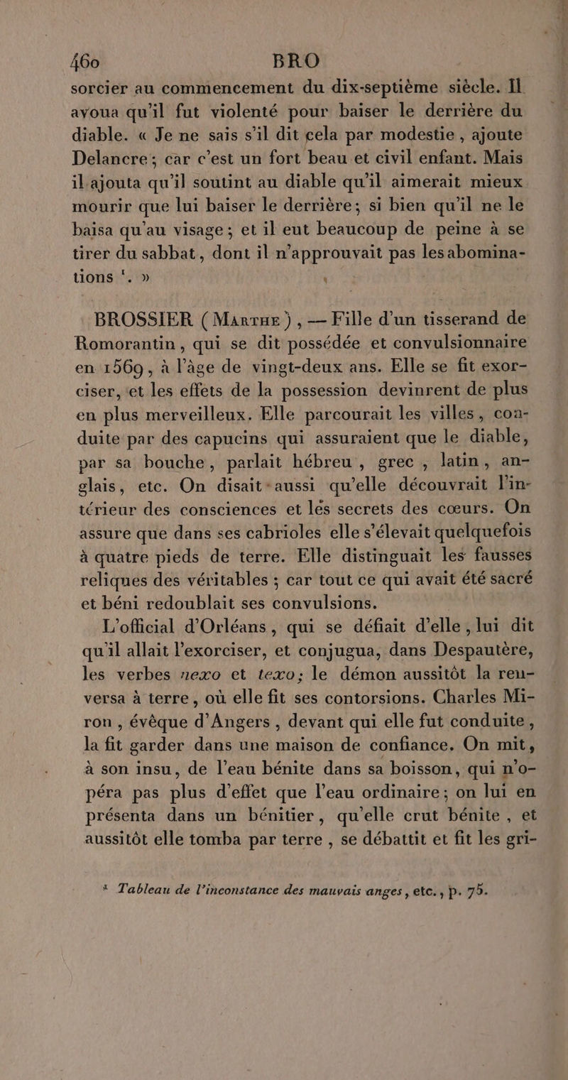 sorcier au commencement du dix-septième siècle. Il avoua qu'il fut violenté pour baiser le derrière du diable. « Je ne sais s’il dit cela par modestie , ajoute Delancre; car c’est un fort beau et civil enfant. Mais il ajouta qu’il soutint au diable qu'il aimerait mieux mourir que lui baïser le derrière; si bien qu'il ne le baisa qu'au visage; et il eut beaucoup de peine à se tirer du sabbat, dont il n’approuvait pas les abomina- tions ‘. » | t BROSSIER ( Manrue ) , — Fille d’un tisserand de Romorantin, qui se dit possédée et convulsionnaire en 1569, à l’âge de vingt-deux ans. Elle se fit exor- ciser, ‘et les effets de la possession devinrent de plus en plus merveilleux. Elle parcourait les villes, coa- duite par des capucins qui assuraient que le diable, par sa bouche, parlait hébreu, grec , latin, an- glais, etc. On disait-aussi qu’elle découvrait lin- rieur des consciences et les secrets des cœurs. On assure que dans ses cabrioles elle s'élevait quelquefois à quatre pieds de terre. Elle distinguait les fausses reliques des véritables ; car tout ce qui avait été sacré et béni redoublait ses convulsions. | L’official d'Orléans, qui se défiait d'elle , lui dit qu'il allait l’exorciser, et conjugua, dans Despautère, les verbes exo et texo: le démon aussitôt la ren- versa à terre, où elle fit ses contorsions. Charles Mi- ron , évêque d'Angers , devant qui elle fut conduite, la fit garder dans une maison de confiance. On mit, à son insu, de l’eau bénite dans sa boisson, qui n’o- péra pas plus d'effet que l’eau ordinaire; on lui en présenta dans un bénitier, qu'elle crut bénite , et aussitôt elle tomba par terre , se débattit et fit les gri- * Tableau de l’inconstance des mauvais anges , etc., p. 75.