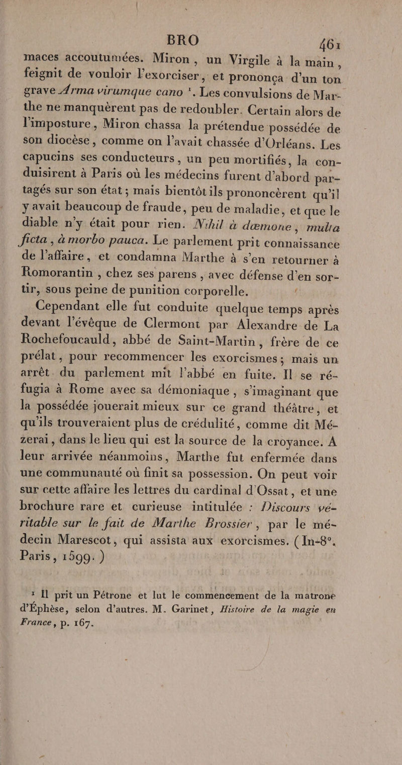 maces accoutumées. Miron, un Virgile à la main . feignit de vouloir l’exorciser , et prononça d’un ton grave Ærma virumque cano *, Les convulsions de Mar- the ne manquèrent pas de redoubler. Certain alors de l’imposture, Miron chassa la prétendue possédée de son diocèse, comme on l'avait chassée d'Orléans. Les capucins ses conducteurs, un peu mortifiés, la con- duisirent à Paris où les médecins furent d’abord par- tagés sur son état ; mais bientôt ils prononcèrent qu'il y avait beaucoup de fraude, peu de maladie, et que le diable n’y était pour rien. Vihil à dæmone, multa Jicta , à morbo pauca. Le parlement prit connaissance de l'affaire, et condamna Marthe à s’en retourner à Romorantin , chez ses parens , avec défense d’en sor- tir, sous peine de punition corporelle. d Cependant elle fut conduite quelque temps après devant l’évèque de Clermont par Alexandre de La Rochefoucauld, abbé de Saint-Martin, frère de ce prélat, pour recommencer les exorcismes; mais un arrêt. du parlement mit l’abbé en fuite. Il se ré- fugia à Rome avec sa démoniaque , s’imaginant que la possédée jouerait mieux sur ce grand théâtre, et qu'ils trouveraient plus de crédulité, comme dit Mé- zerai, dans le lieu qui est la source de la croyance. À leur arrivée néanmoins, Marthe fut enfermée dans une communauté où finit sa possession. On peut voir sur cette affaire les lettres du cardinal d'Ossat, et une brochure rare et curieuse intitulée : Aiscours vé- ritable sur le fait de Marthe Brossier, par le mé- decin Marescot, qui assista aux exorcismes. ( In-8°. Paris, 1599.) * Il prit un Pétrone et lut le commencement de la matrone d'Éphèse, selon d’autres. M. Garinet, Histoire de la magie en France, p. 167.