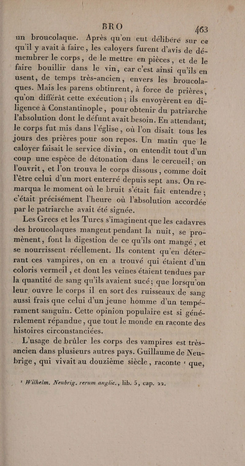 un broucolaque. Après qu'on eut délibéré sur ce qu'il y avait à faire, les caloyers furent d’avis de dé- membrer le corps, de le mettre en pièces, et de le faire bouillir dans le vin, car c’est ainsi qu'ils en usent, de temps très-ancien, envers les broucola- ques. Mais les parens obtinrent, à force de prières, qu'on différât cette exécution ; ils envoyérent en di- ligence à Constantinople, pour obtenir du patriarche l’absolution dont le défunt avait besoin. En attendant, le corps fut mis dans l’église, où l’on disait tous les Jours des prières pour son repos. Un matin que le caloyer faisait le service divin, on entendit tout d’un coup une espèce de détonation dans le cercueil : on l'ouvrit, et l'on trouva le corps dissous, comme doit l'être celui d’un mort enterré depuis sept ans. On re- marqua le moment où le bruit s'était fait entendre ; c'était précisément l'heure où l’absolution accordée par le patriarche avait été signée. Les Grecs et les Turcs s’imaginent que les cadavres des broucolaques mangent pendant la nuit, se pro- mènent , font la digestion de ce qu'ils ont mangé , et se nourrissent réellement. Ils content qu'en déter- rant ces vampires, On en a trouvé qui étaient d’un coloris vermeil , et dont les veines étaient tendues par la quantité de sang qu’ils avaient sucé; que lorsqu'on leur ouvre le corps il en sort des ruisseaux de sang aussi frais que celui d'un Jeune homme d’un tempé- rament sanguin. Cette opinion populaire est si géné- ralement répandue , que tout le monde en raconte des histoires circonstanciées. | L'usage de brûler les corps des vampires est très- ancien dans plusieurs autres pays. Guillaume de Neu- brige, qui vivait au douzième siècle, raconte : que, * Wilhelm. Neubrig. rerum anglic., Gb. 5, cap. 22. j
