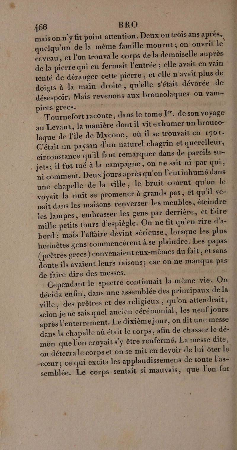 æ, L 466 BRO maison n'y fit point attention. Deux ou trois ans aprés; quelqu'un de la même famille mourut ; on ouvrit le czveau, et l’on trouva le corps de la demoiselle auprès de la pierre qui en fermait l'entrée ; elle avait en vain tenté de déranger cette pierre , €t elle n'avait plus de doigts à la maïn droite, qu'elle s'était dévorée de pires grecs. Tournefort raconte, dans le tome [*. de son voyage au Levant, la manière dont il vit exhumer un brouco- laque de l’île de Mycone, où il se trouvait en 1701. C'était un paysan d’un naturel chagrin et querelleur, circonstance qu'il faut remarquer dans de pareils su- jets; il fut tué à la campagne, on ne sait ni par qui, ni comment. Deux jours après qu'on l’eutinbumé dans une chapelle de la ville, le bruit courut qu'on le voyait la nuit se promener à grands pas, et qu'il ve- naît dans les maisons renverser les meubles, éteindre les lampes, embrasser les gens par derrière, et faire mille petits tours d'espiègle. On ne fit qu'en rire d’a- bord ; mais l’affaire devint sérieuse, lorsque les plus honnêtes gens commencèrent à se plaindre. Les papas (prètres grecs) convenaient eux-mêmes du fait, etsans doute ils avaient leurs raisons; car on ne manqua pas de faire dire des messes. x Cependant le spectre continuait la même vie. On décida enfin, dans une assemblée des principaux dela ville, des prêtres et des religieux , qu’on attendrait, selon je ne sais quel ancien cérémonial, les neuf jours après l'enterrement. Le dixième jour, on dit une messe dans la chapelle où était le corps, afin de chasser le dé- mon que l'on croyait s ÿ être renfermé. La messe dite, on déterra le corps et on se mit en devoir de lui ôter le semblée. Le corps sentait si mauvais, que l'on fut