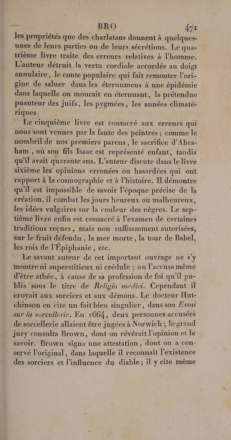 NOR BRO 473 les propriétés que des charlatans donnent à quelques- unes de leurs parties ou de leurs sécrétions. Le qua- trième livre traite des erreurs relatives à l'homme. L'auteur détruit la vertu cordiale accordée au doigt annulaire, le conte populaire qui fait remonter l’ori- gine de saluer dans les éternumens à une épidémie dans laquelle on mourait en éternuant, la prétendue puanteur des juifs, les pygmées, les années climaté- riques, | | Le cinquième livre est consacré aux erreurs qui nous sont venues par la faute des peintres ; comme le nombril de nos premiers parens , le sacrifice d'Abra- ham , où son fils Isaac est représenté enfant, tandis . qu'il avait quarante ans. L'auteur discute dans le livre sixième les opinions erronées ou hasardées qui ont rapport à la cosmographie et à l’histoire. Il démontre qu'il est impossible de savoir l’époque précise de la création, il combat les jours heureux ou malheureux, les idées vulgaires sur la couleur des nègres. Le sep- tième livre enfin est consacré à l'examen de certaines traditions reçues, mais non suflisamment autorisées, sur le fruit défendu , la mer morte, la tour de Babel, les rois de l'Épiphanie ÊTES | Le savant auteur de cet important ouvrage ne s’y montre ni superstitieux ni crédule ; on l’accusa même d'être athée, à cause de sa profession de foi qu'il pu- blia sons le titre de Religio medici. Cependant il croyait aux sorciers et aux démons. Le docteur Hut- chinson en cite un fait bien singulier, dans son Æ'ssai sur la sorcellerie. En 1664, deux persounes accusées de sorcellerie allaient être jugées à Norwich ; le grand jury consulta Brown, dont on révérait l'opinion et le savoir. Brown signa une attestation, dont on a con- servé l'original, dans laquelle il reconnaît l'existence des sorciers et l'influence du diable; il y cite mème