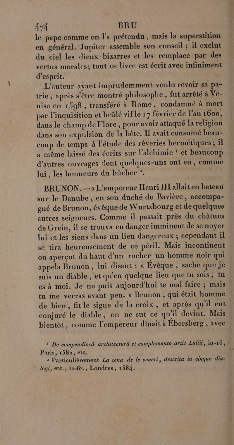 À TA BRU le pape comme on l’a prétendu, mais la superstition en général. Jupiter assemble son conseil ; il exclut du ciel les dieux bizarres et les remplace par des vertus morales; tout ce livre est écrit avec infiniment d'esprit. L'auteur ayant imprudemment voulu revoir sa pa- trie, après s'être montré philosophe, fut arrèté à Ve- nise en 1508 , transféré à Rome, condamné à mort par l’inquisition et brûlé vif le 17 février de l'an 1600, dans le champ de Flore , pour avoir attaqué la religion dans son expulsion de la bête. Il avait consumé beau- coup de temps à l’étude des rêveries hermétiques ; il a même laissé des écrits sur l’alchimie ! et béaucoup d’autres ouvrages ‘ont quelques-uns ont eu, comme lui, les honneurs du bücher *. BRUNON.— «L'empereur Henri HT allait en bateau sur le Danube , en son duché de Bavière, accompa- gné de Brunon, évêque de Wurtzbourg et de quelques autres seigneurs. Comme il passait près du château de Grein, il se trouva en danger imminent de se noyer lui et les siens dans un lieu dangereux ; cependant il se tira heureusement de ce péril. Maïs incontinent on aperçut du haut d’un rocher un homme noir qui appela Brunon , lui disant : « Évèque , sache que je suis un diable, et qu'en quelque lieu que tu sois, tu es à moi. Je ne puis aujourd’hui te mal faire ; mais tu me verras avant peu. » Brunon, qui était homme de bien, fit le signe de la croix, et après qu'il eut conjuré le diable, on ne sut ce qu'il devint. Mais bientôt, comme l’empereur dinait à Ébersberg , avec ‘ De compendiosé architectur et complemento artis Lullé, in-16, Paris, 1582, etc. logi, etc., in-8°., Londres, 1584. :