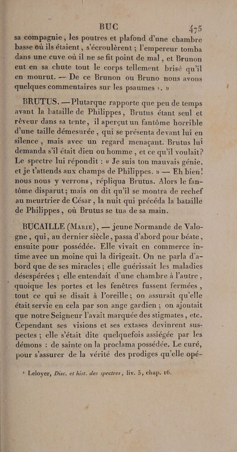 sa compagnie , les poutres et plafond d’une chambre basse où ils étaient , s’écroulèrent ; l’empereur tomba dans une cuve où il ne se fit point de mal, et Brunon eut en sa chute tout le corps tellement brisé qu'il en mourut. — De ce Brunon ou Bruno nous avons quelques commentaires sur les psaumes 1, » BRUTUS. — Plutarque rapporte que peu de temps avant la bataille de Philippes, Brutus étant seul et réveur dans sa tente, il aperçut un fantôme horrible d'une taille démesurée , qui se présenta devant lui en Silence , mais avec un regard menaçant. Brutus lui demanda s'il était dieu ou homme , et ce qu’il voulait? Le spectre lui répondit : « Je suis ton mauvais génie, et je t'attends aux champs de Philippes. » — Eh bien! nous nous y verrons, répliqua Brutus. Alors le fan- tôme disparut; mais on dit qu’il se montra de rechef au meurtrier de César , la nuit qui précéda la bataille de Philippes, où Brutus se tua de sa main. BUCAILLE (Marre), — jeune Normande de Valo- gne , qui, au dernier siècle, passa d’abord pour béate, ensuite pour possédée. Elle vivait en commerce in- time avec un moine qui la dirigeait. On ne parla d'a- bord que de ses miracles ; elle guérissait les maladies désespérées ; elle entendait d'une chambre à l’autre, quoique les portes et les fenêtres fussent fermées , tout ce qui se disait à l'oreille; on assurait qu'elle était servie en cela par son ange gardien; on ajoutait que notre Seigneur l'avait marquée des stigmates , etc. Cependant ses visions et ses extases devinrent sus- pectes ; elle s'était dite quelquefois assiégée par les démons : de sainte on la proclama possédée. Le curé, pour s'assurer de la vérité des prodiges qu'elle opé- r Leloyer, Disc. et hist. des spectres, liv. 3, chap. 16.