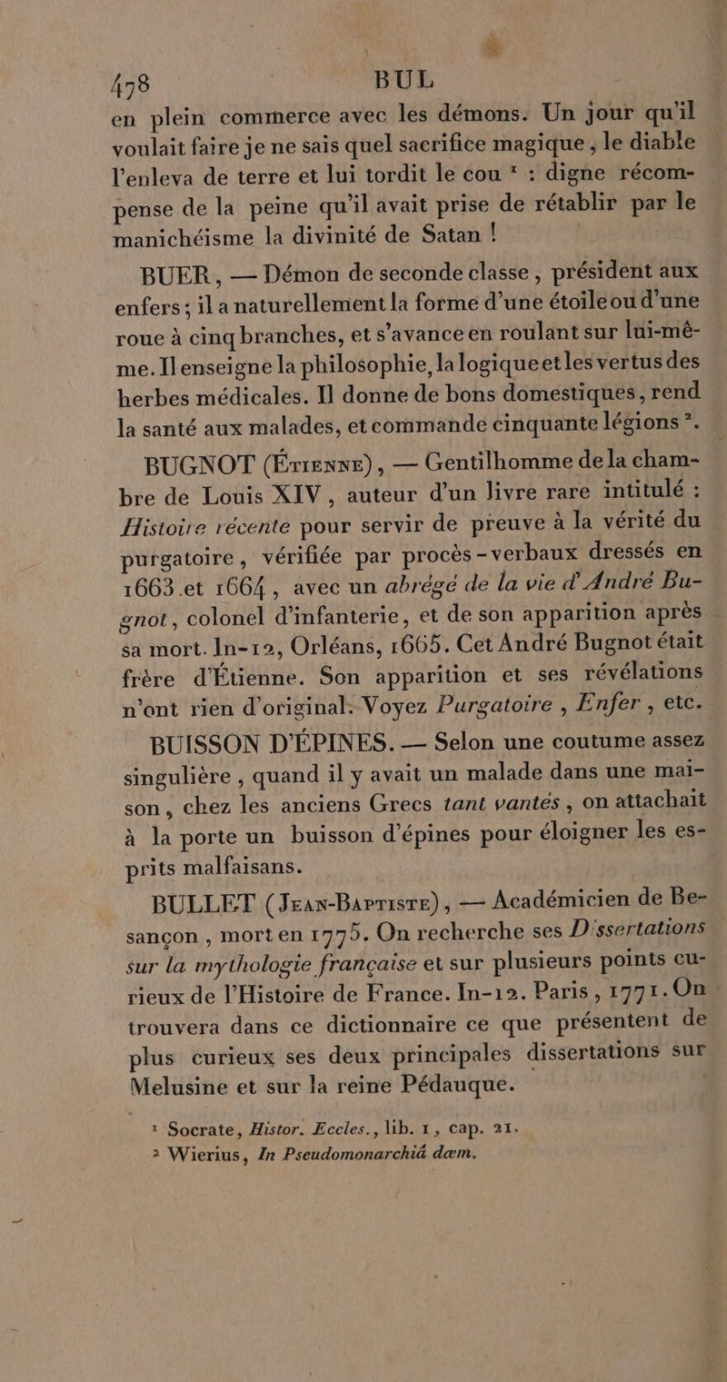 | A ÿ 478 BUL en plein commerce avec les démons. Un jour qu'il voulait faire je ne sais quel sacrifice magique , le diable l'enleva de terre et lui tordit le cou : digne récom- - . >. . . r . : pense de la pee qu il avait prise de rétablir par le manichéisme la divinité de Satan ! BUER , — Démon de seconde classe, président aux enfers ; il a naturellement la forme d’une étoileou d'une roue à cinq branches, et s’avance en roulant sur lui-mèê- me. Ilenseigne la philosophie, la logiqueetles vertus des herbes médicales. Il donne de bons domestiques, rend la santé aux malades, et commande cinquante légions *. BUGNOT (Érrenne), — Gentilhomme de la cham- bre de Louis XIV, auteur d’un livre rare intitulé : Histoire récente pour servir de preuve à la vérité du purgatoire, vérifiée par procès-verbaux dressés en 1663.et 1664, avec un abrégé de la vie d'André Bu- gnot, colonel d'infanterie, et de son apparition après sa mort. In-12, Orléans, 1665. Cet André Bugnot était frère d'Étienne. Son apparition et ses révélations n’ont rien d’original: Voyez Purgatoire , Enfer , etc. BUISSON D'ÉPINES. — Selon une coutume assez singulière , quand il y avait un malade dans une mai- son, chez les anciens Grecs tant vantes, on attachaït à la porte un buisson d’épines pour éloigner les es- prits malfaisans. BULLET (Jrax-Barrisre), — Académicien de Be- sançon , morten 1772. On recherche ses D'ssertations sur la mythologie française et sur plusieurs points cu- rieux de l'Histoire de France. In-12. Paris, 1771.0On, trouvera dans ce dictionnaire ce que présentent de plus curieux ses deux principales dissertations sur Melusine et sur la reine Pédauque. : Socrate, Histor. Eccles., lib. 1, Cap. 21. 2 Wierius, /r Pseudomonarchié dæm.