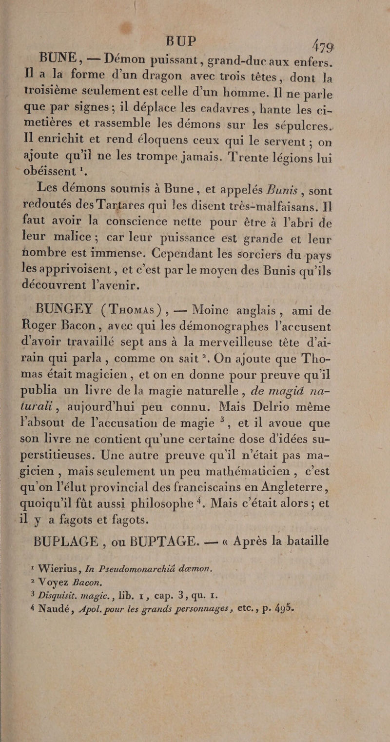 BUP i79 BUNE , — Démon puissant, grand-duc aux enfers. Il à la forme d’un dragon avec trois têtes, dont la troisième seulement est celle d’un homme. Il ne parle que par signes ; il déplace les cadavres , hante les ci- metières et rassemble les démons sur les sépulcres. Il enrichit et rend éloquens ceux qui le servent ; on ajoute qu'il ne les trompe jamais. Trente légions lui - obéissent !. Les démons soumis à Bune, et appelés Bunis , sont redoutés des Tartares qui les disent très-malfaisans. Il faut avoir la conscience nette pour être à l'abri de leur malice; car leur puissance est grande et leur hombre est immense. Cependant les sorciers du pays les apprivoisent , et c’est par le moyen des Bunis qu'ils découvrent l'avenir. BÜNGEY (Tomas), — Moine anglais, ami de Roger Bacon, avec qui les démonographes l’accusent d'avoir travaillé sept ans à la merveilleuse tête d’ai- rain qui parla, comme on sait *. On ajoute que Tho- mas était magicien, et on en donne pour preuve qu'il publia un livre de la magie naturelle, de magiä na- iuralt , aujourd'hui peu connu. Mais Delrio même labsout de l'accusation de magie Ÿ, et il avoue que son livre ne contient qu'une certaine dose d'idées su- perstitieuses. Une autre preuve qu'il n'était pas ma- gicien , mais seulement un peu mathématicien, c’est qu on l’élut provincial des franciscains en Angleterre, quoiqu'il fût aussi philosophe {. Maïs c'était alors ; et ‘il y a fagots et fagots. BUPLAGE , ou BUPTAGE. — « Après la bataille 1 Wierius, /n Pseudomonarchiä dæmon. 2 Voyez Bacon. 3 Disquisit. magic., Lib. 1, cap. 3, qu. 1.