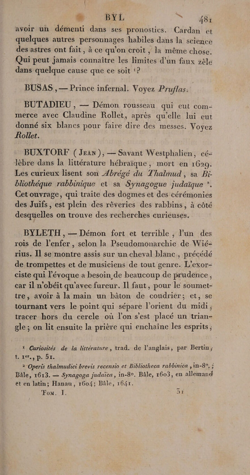 2 BYL ÎN, 7460 avoir un démenti dans ses pronostics. Cardan et quelques autres personnages habiles dans la science des astres ont fait, à ce qu’on croit ; la même chose. Qui peut jamais connaître les limites d’un faux zèle dans quelque cause que ce soit :? BUSAS , — Prince infernal. Voyez Pruflas: BUTADIEU , — Démon rousseau qui eut com- merce avec Claudine Rollet, après qu’elle lui eut donné six blancs pour faire dire des messes. Voyez Kollet. BUXTORF ( Jean ), — Savant Westphalien, cé- lèbre dans la littérature hébraïque , mort en 1629. Les curieux lisent son Æbrégé du Thalimud, sa Pi- bliothéque rabbinique et sa Synagogue judaïque *. Cet ouvrage, qui traite des dogmes et des cérémonies des Juifs, est plein des rêveries des rabbins, à côté RaUciles on trouve des recherches curieuses. BYLETH , — Démon fort et terrible , l'un des rois de l'enfer, selon la Pseudomonarchie de Wié- rius. Il se montre assis sur un cheval blanc, précédé de trompettes et de musiciens de tout genre. L’exor- ciste qui l’évoque a besoin de beaucoup de prudence, car il n’obéit qu'avec fureur. Il faut, pour le soumet- tre, avoir à la main un bâton de coudrier; et, se tournant vers le point qui sépare l’orient du midi, tracer hors du cerele où l’on s’est placé un trian- gle; on lit ensuite la prière qui enchaîne les esprits ; ï Curiosités de la littérature, trad. de l'anglais, par Bertin; tuer. p. 5r. 2 -Operis thalmudici brevis recensio et Bibliotheca rabbinica ,in-8°, ; Bâle, 1613. — Synagoga judaica, in-8°. Bâle, 1603, en cérand ét en latin; Hanau, 1604; Bâle, 1641.