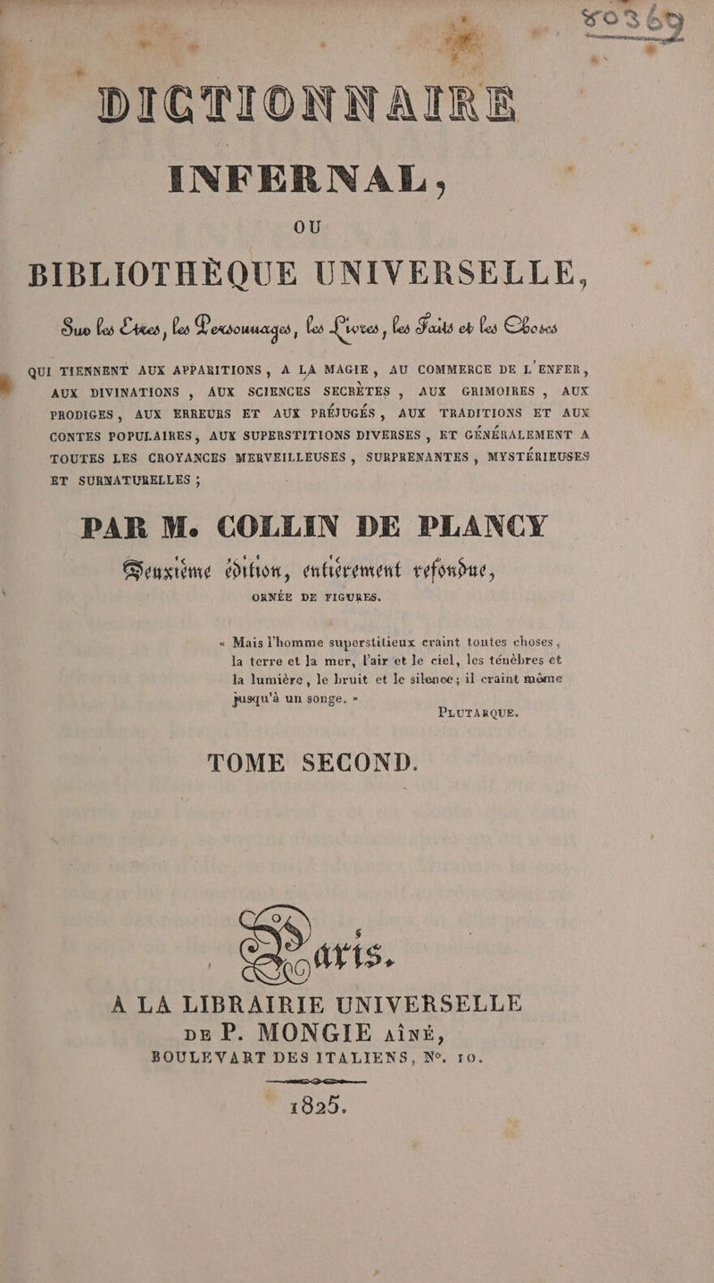 INFERNAL, | OU s BIBLIOTHÈQUE UNIVERSELLE, Suv Les Cite, Les Voxsouuages, Les Livres, les Faits eb Les Cboses QUI TIENNENT AUX APPARITIONS, A LA MAGIE, AU COMMERCE DE L'ENFER, à AUX DIVINATIONS , AUX SCIENCES SECRÈTES , AUX GRIMOIRES , AUX PRODIGES, AUX ERREURS ET AUX PRÉJUGÉS, AUX TRADITIONS ET AUX CONTES POPULAIRES, AUX SUPERSTITIONS DIVERSES , ET GÉNÉRALEMENT A TOUTES LES CROYANCES MERVEILLEUSES , SURPRENANTES , MYSTÉRIEUSES ET SURNATURELLES ; PAR M. COLLIN DE PLANCY Gonsième ihon, enbérement refonfue, ORNÉE DE FIGURES. « Mais l'homme superstitieux craint toutes choses, la terre et Ja mer, l'air et le ciel, les ténèbres et la lumière, le bruit et le silence; il craint même pusqu'à un songe. » PLUTARQUE. TOME SECOND. À LA LIBRAIRIE UNIVERSELLE DE P. MONGIE aiîré, BOULE VART DES ITALIENS, N°, 10. 1825.