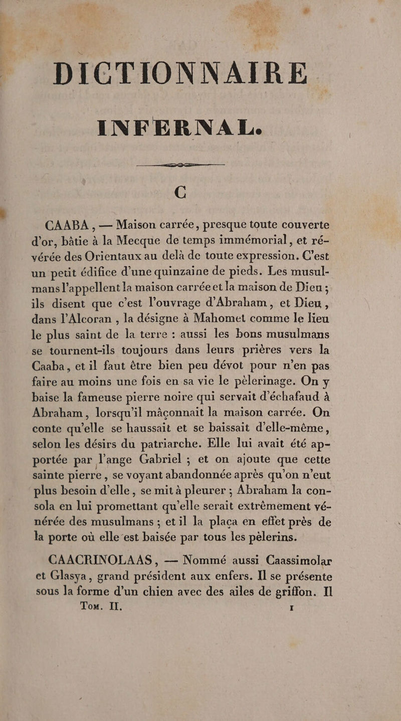 INFERNAL. C CAABA , — Maison carrée, presque toute couverte d'or, bâtie à la Mecque de temps immémorial, et ré- vérée des Orientaux au delà de toute expression, C’est un petit édifice d’une quinzaine de pieds. Les musul- mans l’appellent la maison carréeet la maison de Dieu ; ils disent que c’est l'ouvrage d'Abraham, et Dieu, dans l’Alcoran , la désigne à Mahomet comme le lieu le plus saint de Îa terre : aussi les bons musulmans se tournent-ils toujours dans leurs prières vers la Caaba , et il faut être bien peu dévot pour n’en pas faire au moins une fois en sa vie le pèlerinage. On y baise la fameuse pierre noire qui servait d'échafaud à Abraham, lorsqu'il mâçonnait la maïson carrée. On conte qu'elle se haussait et se baïssait d'elle-même, selon les désirs du patriarche. Elle lui avait été ap- portée par l'ange Gabriel ; et on ajoute que cette sainte pierre , se voyant abandonnée après qu’on n'eut plus besoin d'elle, se mit à pleurer ; Abraham la con- sola en lui promettant qu'elle serait extrêmement vé- nérée des musulmans ; et il la placa en effet près de la porte où elle-est baisée par tous les pelerins. CAACRINOLAAS , — Nommé aussi Caassimolar et Glasya, grand président aux enfers. Il se présente sous la forme d’un chien avec des ailes de griffon. Il