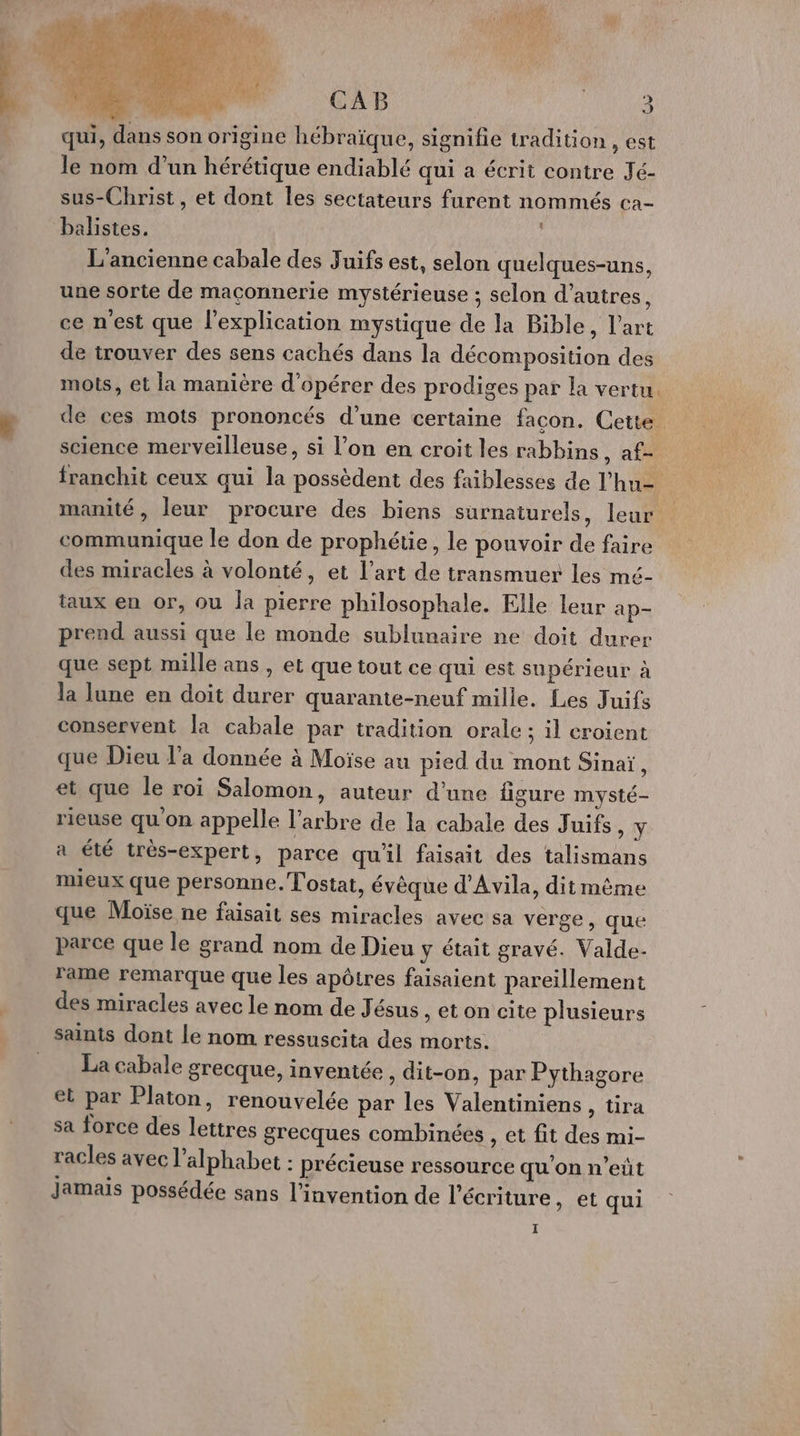 ë CAB AE qui, dans son origine hébraïque, signifie tradition ) EST le nom d’un hérétique endiablé qui a écrit contre Jé- sus-Christ, et dont les sectateurs furent nommés ca- balistes. L'ancienne cabale des Juifs est, selon quelques-uns, une sorte de maçonnerie mystérieuse ; selon d’autres, ce n'est que l'explication mystique de la Bible, l’art de trouver des sens cachés dans la décomposition des mots, et la manière d'opérer des prodiges par la vertu. de ces mots prononcés d’une certaine facon. Cette science merveilleuse, si l’on en croit les rabbins, af- franchit ceux qui la possèdent des faiblesses de l’hu= manité, leur procure des biens surnaturels, leur communique le don de prophétie, le pouvoir de faire des miracles à volonté, et l’art de transmuer les mé- taux en or, ou Îa pierre philosophale. Elle leur ap prend aussi que le monde sublunaire ne doit durer que sept mille ans , et que tout ce qui est supérieur à la lune en doit durer quarante-neuf mille. Les Juifs conservent la cabale par tradition orale ; il croient que Dieu l’a donnée à Moïse au pied du mont Sinaï, et que le roi Salomon, auteur d’une figure mysté- rieuse qu on appelle l'arbre de la cabale des Juifs »Y a été très-expert, parce qu'il faisait des talismans mieux que personne. Tostat, évèque d'Avila, dit même que Moïse ne faisait ses miracles avec sa verge, que parce que le grand nom de Dieu y était gravé. Valde- rame remarque que les apôtres faisaient pareillement des miracles avec le nom de Jésus , et on cite plusieurs saints dont le nom ressuscita des morts. = La cabale grecque, inventée, dit-on, par Pythagore et par Platon, renouvelée par les Valentiniens, tira sa force des lettres grecques combinées , et fit des mi- racles avec l'alphabet : précieuse ressource qu'on n’eût jamais possédée sans l'invention de l'écriture , et qui I