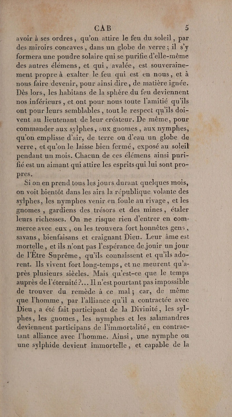 avoir à ses ordres, qu’on attire le feu du soleil, par des miroirs concaves , dans un globe de verre; il s’y formera une poudre solaire qui se purifie d'elle-même des autres élémens, et qui, avalée, est souveraine- menti propre à exalter le feu qui est en nous, et à nous faire devenir, pour ainsi dire, de matière ignée. Dès lors, les habitans de la sphère du feu deviennent nos inférieurs , et ont pour nous toute l'amitié qu'ils ont pour leurs semblables, tout le respect qu'ils doi- vent au lieutenant de leur créateur. De même, pour commander aux sylphes, aux gnomes , aux nymphes, qu'on emplisse d'air, de terre ou d’eau un globe de verre, et qu'on le laisse bien fermé, exposé au soleil pendant un mois. Chacun de ces élémens ainsi puri- fié est un aimant qui atüre les esprits qui lui sont pro- pres. Si on en prend tous les jours durant quelques mois, on voit bientôt dans les airs la république volante des sylphes, les nymphes venir en foule au rivage, et les gnGmes , gardiens des trésors et des mines, étaler leurs richesses. On ne risque rien d'entrer en com- merce avec eux , on les trouvera fort honnêtes gens, savans , bienfaisans et craignant Dieu. Leur âme est mortelle, et ils n'ont pas ae de jouir un jour de l'Étre Suprème , qu'ils connaissent et qu'ils ado- rent. Ils vivent fort long-temps, et ne meurent qu'a- près plusieurs siècles. Mais qu'est-ce que le temps auprès de l'éternité ?.…. Il n’est pourtant pas impossible de trouver du remède à ce mal; car, de mème que l’homme, par l'alliance qu'il a contractée avec Dieu , a été fait participant de la Divinité, les syl- phes, les gnomes, les nymphes et les salamandres deviennent participans de l’immortalité, en contrac- tant alliance avec l’homme. Ainsi, une nymphe ou une sylphide devient immortelle, et capable de la