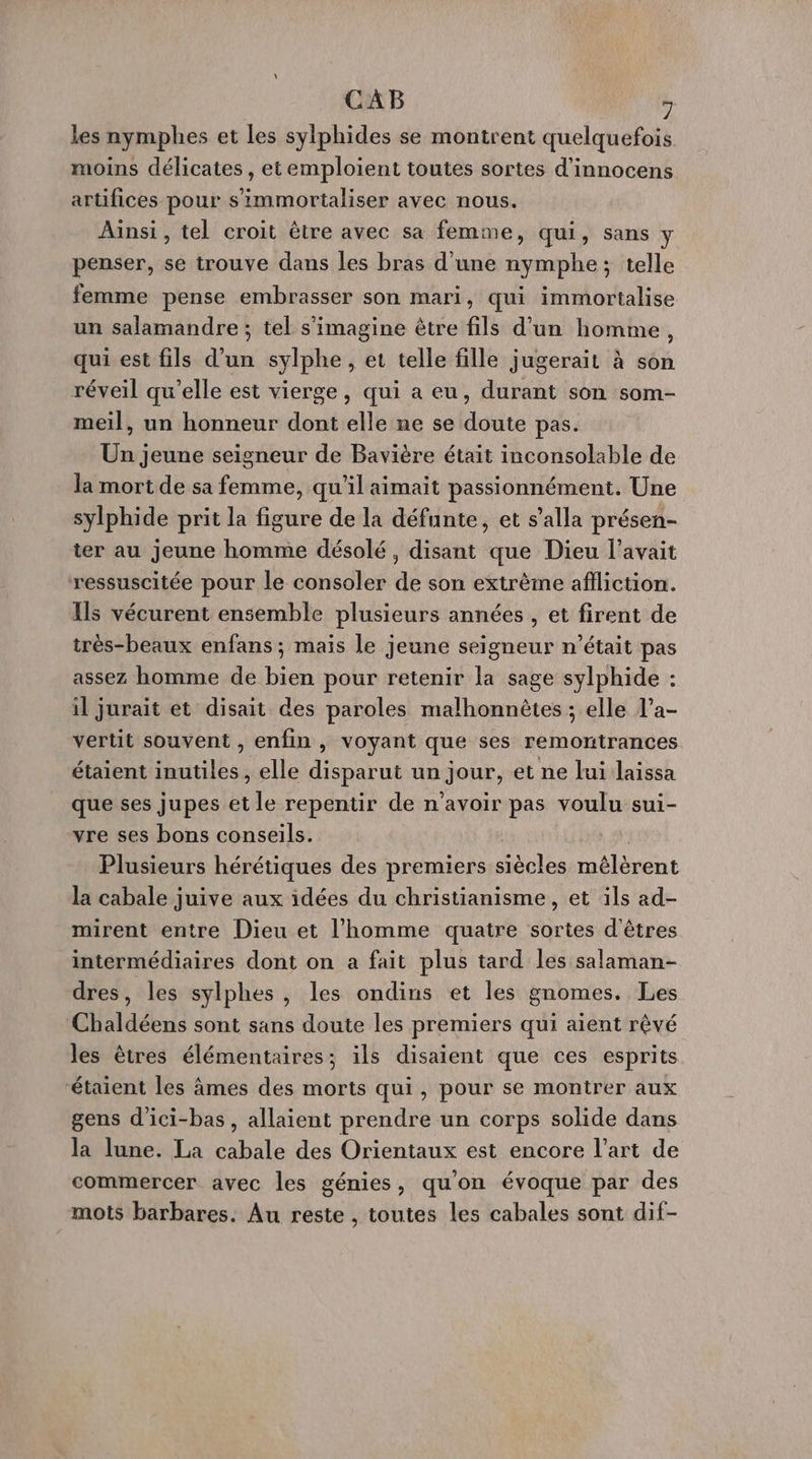 CAB , les nymphes et les sylphides se montrent quelquefois moins délicates, etemploient toutes sortes d’innocens artifices pour s'immortaliser avec nous. Ainsi, tel croit être avec sa femme, qui, sans penser, se trouve dans les bras d’une nymphe; telle femme pense embrasser son mari, qui immortalise un salamandre ; tel s'imagine être fils d’un homme, qui est fils d’un sylphe, et telle fille jugerait à son réveil qu’elle est vierge, qui a eu, durant son som- meil, un honneur dont elle ne se doute pas. Un jeune seigneur de Bavière était inconsolable de la mort de sa femme, qu'il aimait passionnément. Une sylphide prit la figure de la défunte, et s’alla présen- ter au jeune homme désolé, disant que Dieu l'avait ressuscitée pour le consoler de son extrème afiliction. Ils vécurent ensemble plusieurs années , et firent de très-beaux enfans ; mais le jeune seigneur n’était pas assez homme de bien pour retenir la sage sylphide : il jurait et disait des paroles malhonnètes ; elle l’a- vertit souvent , enfin , voyant que ses remontrances étaient inutiles, elle disparut un jour, et ne lui laissa que ses jupes et le repentir de n'avoir pas voulu sui- vre ses bons conseils. À Plusieurs hérétiques des premiers siècles mêlérent la cabale juive aux idées du christianisme, et ils ad- mirent entre Dieu et l’homme quatre sortes d'êtres intermédiaires dont on a fait plus tard les salaman- dres, les sylphes , les ondins et les gnomes. Les Chaldéens sont sans doute les premiers qui aient rêvé les êtres élémentaires; ils disaient que ces esprits étaient les âmes des morts qui, pour se montrer aux gens d'ici-bas, allaient prendre un corps solide dans la lune. La cabale des Orientaux est encore l’art de commercer avec les génies, quon évoque par des mots barbares. Au reste , toutes les cabales sont dif-