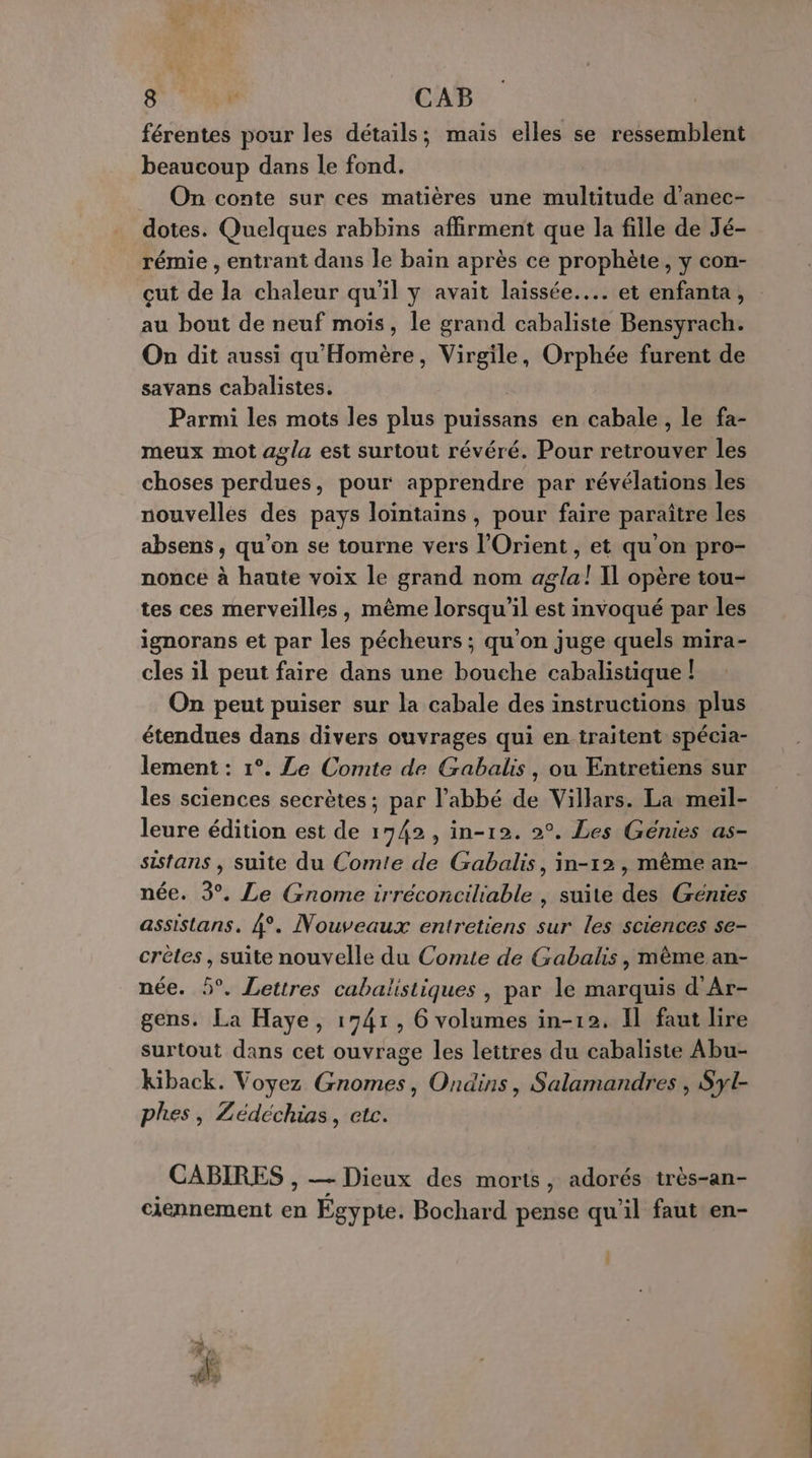 férentes pour les détails; mais elles se ressemblent beaucoup dans le fond. On conte sur ces matières une multitude d’anec- dotes. Quelques rabbins affirment que la fille de Jé- rémie , entrant dans le bain après ce prophète, y con- cut de la chaleur qu'il y avait laissée... et enfanta, au bout de neuf mois, le grand cabaliste Bensyrach. On dit aussi qu'Homère, Virgile, Orphée furent de savans cabalistes. Parmi les mots les plus puissans en cabale , le fa- meux mot agla est surtout révéré. Pour retrouver les choses perdues, pour apprendre par révélations les nouvelles des pays lointains, pour faire paraître les absens, qu'on se tourne vers l'Orient, et qu'on pro- nonce à hante voix le grand nom agla! Il opère tou- tes ces merveilles, mème lorsqu'il est invoqué par les ignorans et par les pécheurs ; qu’on juge quels mira- cles il peut faire dans une bouche cabalistique | On peut puiser sur la cabale des instructions plus étendues dans divers ouvrages qui en traitent spécia- lement : 1°. Le Comte de Gabalis, ou Entretiens sur les sciences secrètes; par l'abbé de Villars. La meil- leure édition est de 1742, in-12. 2°. Les Génies as- sistans , suite du Comte de Gabalis, in-12, même an- née. 3°. Le Gnome irréconciliable , suite des Génies assistans. 4°. Nouveaux entretiens sur les sciences se- crêtes, suite nouvelle du Comte de Gabalis, même an- née. 5°. Lettres cabalistiques , par le marquis d'Ar- gens. La Haye, 1741, 6 volumes in-12, Il faut lire surtout dans cet ouvrage les lettres du cabaliste Abu- Kiback. Voyez Gnomes, Ondins, Salamandres , Syl- phes, Zédéchias, etc. CABIRES , — Dieux des morts, adorés très-an- ciennement en Égypte. Bochard pense qu'il faut en-