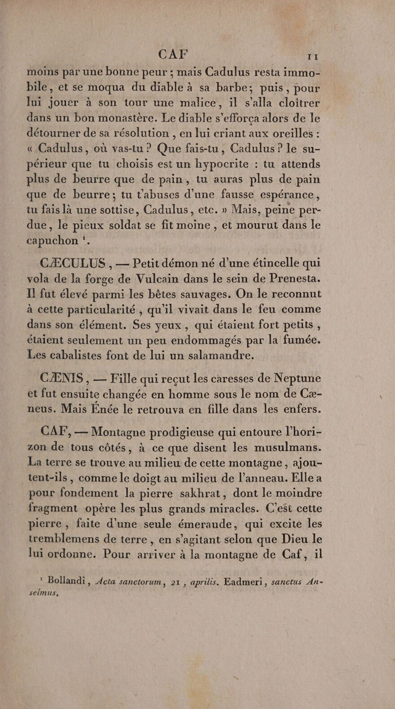 CAF T1 moins par une bonne peur ; mais Cadulus resta immo- bile, et se moqua du diable à sa barbe; puis, pour lui jouer à son tour une malice, il s’alla cloiîtrer dans un bon monastère. Le diable s’efforça alors de le détourner de sa résolution , en lui criant aux oreilles : « Cadulus, où vas-tu ? Que fais-tu, Cadulus ? le su- périeur que tu choisis est un hypocrite : tu attends plus de beurre que de pain, tu auras plus de pain que de beurre; tu t'abuses d'une fausse espérance, tu fais là une sottise, Cadulus, ete. » Mais, peine per- due, le pieux soldat se fit moine , et mourut dans le capuchon ‘. CÆCULUS , — Petit démon né d’une étincelle qui vola de la forge de Vulcain dans le sein de Prenesta. Il fut élevé parmi les bêtes sauvages. On le reconnut à cette particularité , qu'il vivait dans le feu comme dans son élément. Ses yeux, qui étaient fort petits , étaient seulement un peu endommagés par la fumée. Les cabalistes font de lui un salamandre. CÆNIS , — Fille qui recut les caresses de Neptune et fut ensuite changée en homme sous le nom de Cæ- neus. Mais Enée le retrouva en fille dans les enfers. CAF, — Montagne prodigieuse qui entoure l’hori- zon de tous côtés, à ce que disent les musulmans. La terre se trouve au milieu de cette montagne, ajou- tent-ils, comme le doigt au milieu de l’anneau. Elle à pour fondement la pierre sakhrat, dont le moindre fragment opère les plus grands miracles. C’esi cette pierre , faite d’une seule émeraude, qui excite les tremblemens de terre , en s’agitant selon que Dieu le lui ordonne. Pour arriver à la montagne de Caf, il * Bollandi, Acta sanctorum, 21 , aprilis. Eadmeri, sanctus An- seimus,