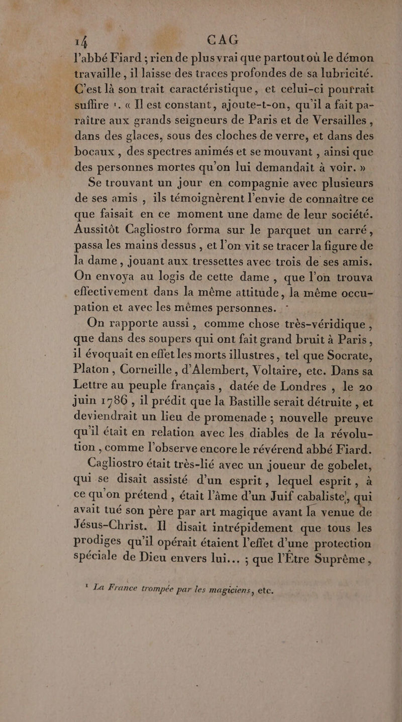 l'abbé Fiard ; rien de plus vrai que partout où le démon travaille , il laisse des traces profondes de sa lubricité. C’est là son trait caractéristique, et celui-ci pourrait suffire :. «Il est constant, ajoute-t-on, qu'il a fait pa- raître aux grands seigneurs de Paris et de Versailles , dans des glaces, sous des cloches de verre, et dans des bocaux , des spectres animés et se mouvant , ainsi que des personnes mortes qu'on lui demandait à voir. » Se trouvant un jour en compagnie avec plusieurs de ses amis , ils témoignérent l’envie de connaître ce que faisait en ce moment une dame de leur société. Aussitôt Cagliostro forma sur le parquet un carré, passa les mains dessus , et l’on vit se tracer la figure de la dame , jouant aux tressettes avec trois de ses amis. On envoya au logis de cette dame , que l’on trouva effectivement dans la même attitude, la même occu- pation et avec les mêmes personnes. On rapporte aussi, comme chose très-véridique , que dans des soupers qui ont fait grand bruit à Paris, il évoquait en effet les morts illustres, tel que Socrate, Platon , Corneille , d’Alembert, Voltaire, etc. Dans sa Lettre au peuple français, datée de Londres , le 20 juin 1980 , il prédit que la Bastille serait détruite , et deviendrait un lieu de promenade ; nouvelle preuve qu'il était en relation avec les diables de la révolu- tion , comme l’observe encore le révérend abbé Fiard. Cagliostro était très-lié avec un joueur de gobelet, qui se disait assisté d’un esprit, lequel esprit, à ce qu'on prétend , était l’âme d’un Juif cabaliste!, qui avait tué son père par art magique avant la venue de Jésus-Christ. Il disait intrépidement que tous les prodiges qu’il opérait étaient l'effet d'une protection spéciale de Dieu envers lui... ; que l’Etre Suprême, 1 La France trompée par les MABICIENS , etc.