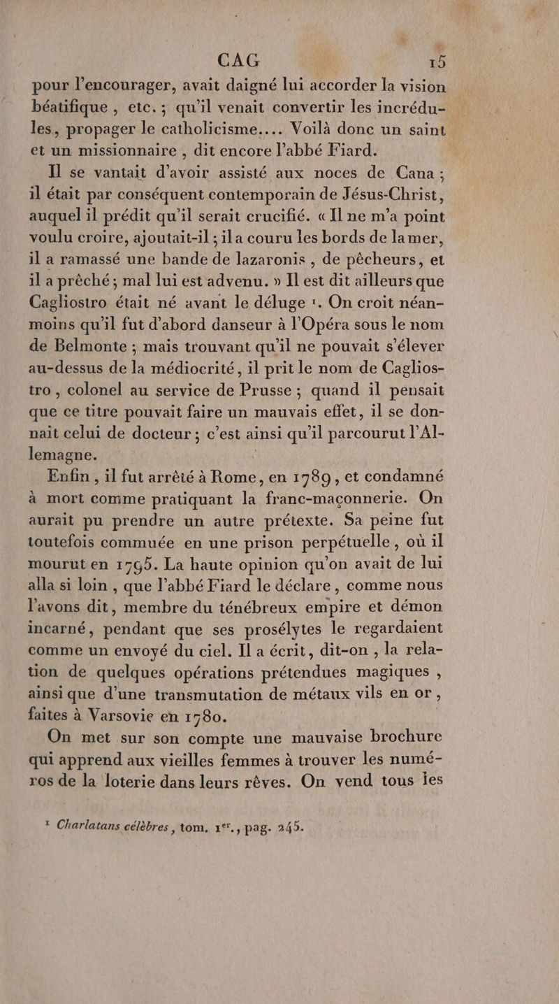 % CAG | 15 pour l’encourager, avait daigné lui accorder la vision béatifique , etc.; qu'il venait convertir les incrédu- les, propager le catholicisme... Voilà donc un saint et un missionnaire , dit encore l’abbé Fiard. Il se vantait d’avoir assisté aux noces de Cana ; il était par conséquent contemporain de Jésus-Christ, auquel il prédit qu'il serait crucifié. «Il ne m'a point voulu croire, ajoutait-il ; ila couru les bords de lamer, il a ramassé une bande de lazaronis , de pêcheurs, et il a prêché ; mal lui est advenu. » Il est dit ailleurs que Cagliostro était né avant le déluge :. On croit néan- moins qu'il fut d'abord danseur à l'Opéra sous le nom de Belmonte ; mais trouvant qu’il ne pouvait s'élever au-dessus de la médiocrité, il prit le nom de Caglios- tro , colonel au service de Prusse ; quand il pensait que ce titre pouvait faire un mauvais effet, il se don- nait celui de docteur ; c’est ainsi qu'il parcourut l’AI- lemagne. Exufin , il fut arrêié à Rome, en 1989, et condamné à mort comme pratiquant la franc-maçonnerie. On aurait pu prendre un autre prétexte. Sa peine fut toutefois commuée en une prison perpétuelle, où il mourut en 1763. La haute opinion qu'on avait de lui alla si loin , que l’abbé Fiard le déclare, comme nous avons dit, membre du ténébreux empire et démon incarné, pendant que ses prosélytes le regardaient comme un envoyé du ciel. Il a écrit, dit-on , la rela- tion de quelques opérations prétendues magiques , ainsi que d’une transmutation de métaux vils en or, faites à Varsovie en 1580. On met sur son compte une mauvaise brochure qui apprend aux vieilles femmes à trouver les numé- ros de la loterie dans leurs rêves. On vend tous Îes * Charlatans célèbres , tom. x1°., pag. 245.